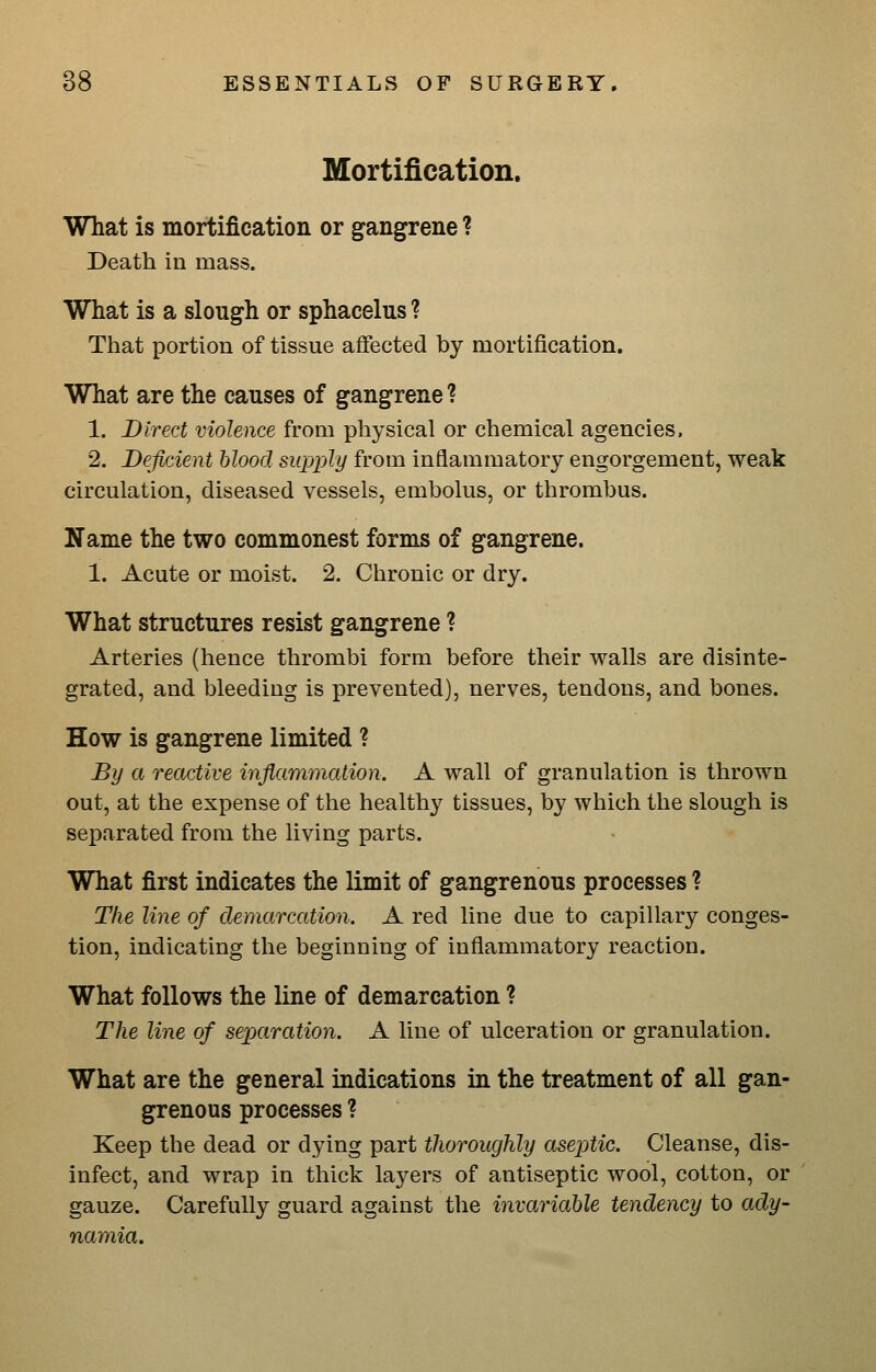 Mortification. What is mortification or gangrene ? Death in mass. What is a slough or sphacelus ? That portion of tissue affected by mortification. What are the causes of gangrene ? 1. Direct violence from physical or chemical agencies. 2. Deficient blood supply from inflammatory engorgement, weak circulation, diseased vessels, embolus, or thrombus. Name the two commonest forms of gangrene. 1. Acute or moist. 2. Chronic or dry. What structures resist gangrene ? Arteries (hence thrombi form before their walls are disinte- grated, and bleeding is prevented), nerves, tendons, and bones. How is gangrene limited ? By a reactive inflammation. A wall of granulation is thrown out, at the expense of the healthy tissues, by which the slough is separated from the living parts. What first indicates the limit of gangrenous processes ? The line of demarcation. A red line due to capillary conges- tion, indicating the beginning of inflammatory reaction. What follows the line of demarcation ? The line of separation. A line of ulceration or granulation. What are the general indications in the treatment of all gan- grenous processes ? Keep the dead or dying part thoroughly aseptic. Cleanse, dis- infect, and wrap in thick layers of antiseptic wool, cotton, or gauze. Carefully guard against the invariable tendency to ady- namia.