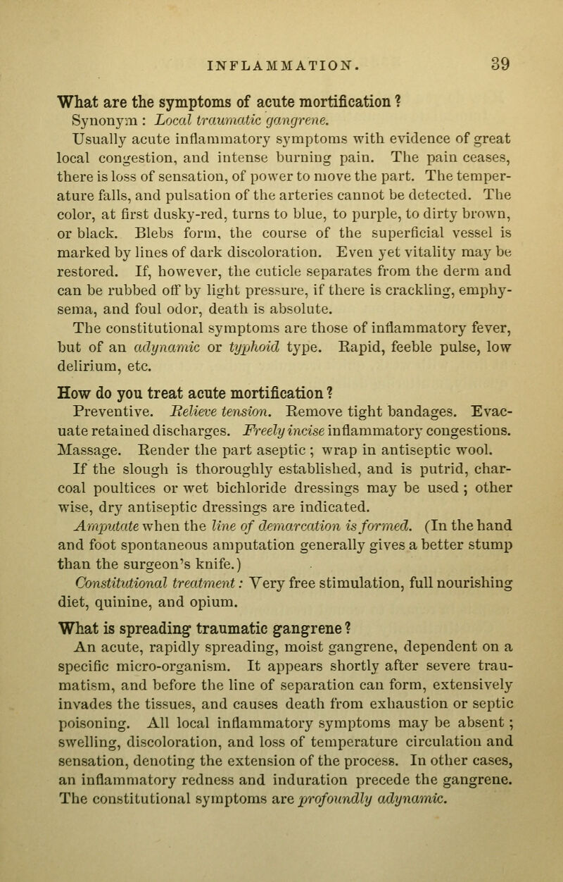 What are the symptoms of acute mortification ? Synonym : Local traumatic gangrene. Usually acute inflammatory symptoms with evidence of great local congestion, and intense burning pain. Tlie pain ceases, there is loss of sensation, of power to move the part. The temper- ature falls, and pulsation of the arteries cannot be detected. The color, at first dusky-red, turns to blue, to purple, to dirty brown, or black. Blebs form, the course of the superficial vessel is marked by lines of dark discoloration. Even yet vitality may be restored. If, however, the cuticle separates from the derm and can be rubbed off by light pressure, if there is crackling, emphy- sema, and foul odor, death is absolute. The constitutional symptoms are those of inflammatory fever, but of an adynamic or typhoid type. Kapid, feeble pulse, low delirium, etc. How do you treat acute mortification ? Preventive. Believe tension. Eemove tight bandages. Evac- uate retained discharges. Freely incise inflammatory congestions. Massage. Bender the part aseptic ; wrap in antiseptic wool. If the slough is thoroughly established, and is putrid, char- coal poultices or wet bichloride dressings may be used ; other wise, dry antiseptic dressings are indicated. Amputate when the line of demarcation is formed. (In the hand and foot spontaneous amputation generally gives a better stump than the surgeon's knife.) Constitutional treatment: Very free stimulation, full nourishing diet, quinine, and opium. What is spreading traumatic gangrene ? An acute, rapidly spreading, moist gangrene, dependent on a specific micro-organism. It appears shortly after severe trau- matism, and before the line of separation can form, extensively invades the tissues, and causes death from exhaustion or septic poisoning. All local inflammatory symptoms may be absent; swelling, discoloration, and loss of temperature circulation and sensation, denoting the extension of the process. In other cases, an inflammatory redness and induration precede the gangrene. The constitutional symptoms are profoundly adynamic.