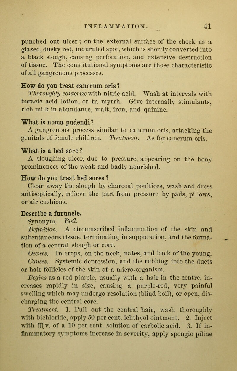 punched out ulcer; on the external surface of the cheek as a glazed, dusky red, indurated spot, which is shortly converted into a black slough, causing perforation, and extensive destruction of tissue. The constitutional symptoms are those characteristic of all gangrenous processes. How do you treat cancrum oris ? Thoroughly cauterize ^\\ih. nitric acid. Wash at intervals with boracic acid lotion, or tr. myrrh. Give internally stimulants, rich milk in abundance, malt, iron, and quinine. What is noma pudendi? A gangrenous process similar to cancrum oris, attacking the genitals of female children. Treatr^ient. As for cancrum oris. What is a bed sore ? A sloughing ulcer, due to pressure, appearing on the bony prominences of the weak and badly nourished. How do you treat bed sores ? Clear away the slough by charcoal poultices, wash and dress antiseptically, relieve the part from pressure by pads, pillows, or air cushions. Describe a furuncle. Synonym, Boil. Definition. A circumscribed inflammation of the skin and subcutaneous tissue, terminating in suppuration, and the forma- tion of a central slough or core. Occurs. In crops, on the neck, nates, and back of the young. Causes. Systemic depression, and the rubbing into the ducts or hair follicles of the skin of a micro-organism. Begins as a red pimple, usually with a hair in the centre, in- creases rapidly in size, causing a purple-red, very painful swelling which may undergo resolution (blind boil), or open, dis- charging the central core. Treatment. 1. Pull out the central hair, wash thoroughly with bichloride, apply 50 per cent, ichthyol ointment. 2. Inject with Tn.v. of a 10 per cent, solution of carbolic acid. 3. If in- flammatory symptoms increase in severity, apply spongio piline