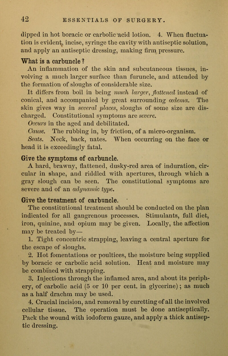 dipped in hot boracic or carbolic *acid lotion. 4, When fluctua- tion is evident, incise, syringe the cavity with antiseptic solution, and apply an antiseptic dressing, making firm pressure. What is a carbuncle ? An inflammation of the skin and subcutaneous tissues, in- volving a much larger surface than furuncle, and attended by the formation of sloughs of considerable size. It differs from boil in being much larger, flattened instead of conical, and accompanied by great surrounding oedema. The skin gives way in several places, sloughs of some size are dis- charged. Constitutional symptoms are severe. Occurs in the aged and debilitated. Cause. The rubbing in, by friction, of a micro-organism. Seats. Neck, back, nates. When occurring on the face or head it is exceedingly fatal. Give the symptoms of carbuncle. A hard, brawny, flattened, dusky-red area of induration, cir- cular in shape, and riddled with apertures, through which a gray slough can be seen. The constitutional symptoms are severe and of an adynamic type. Give the treatment of carbuncle. The constitutional treatment should be conducted on the plan indicated for all gangrenous processes. Stimulants, full diet, iron, quinine, and opium may be given. Locally, the affection may be treated by— 1. Tight concentric strapping, leaving a central aperture for the escape of sloughs. 2. Hot fomentations or poultices, the moisture being supplied by boracic or carbolic acid solution. Heat and moisture may be combined with strapping. 3. Injections through the inflamed area, and about its periph- ery, of carbolic acid (5 or 10 per cent, in glycerine); as much as a half drachm may be used. 4. Crucial incision, and removal by curetting of all the involved cellular tissue. The operation must be done antiseptically. Pack the wound with iodoform gauze, and apply a thick antisep- tic dressing.