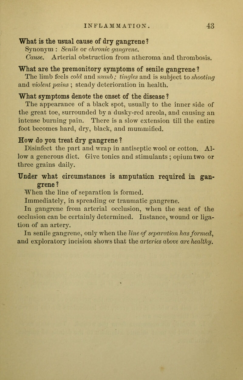 What is the usual cause of dry gangrene? Synonym : Senile or chronic gangrene. Cause. Arterial obstruction from atheroma and thrombosis. What are the premonitory symptoms of senile gangrene ? The limb feels cold and nurnh; tingles and is subject to shooting and violent pains ; steady deterioration in health. What symptoms denote the onset of the disease ? The appearance of a black spot, usually to the inner side of the great toe, surrounded by a dusky-red areola, and causing an intense burning pain. There is a slow extension till the entire foot becomes hard, dry, black, and mummified. How do you treat dry gangrene ? Disinfect the part and wrap in antiseptic wool or cotton. Al- low a generous diet. Give tonics and stimulants ; opium two or three grains daily. Under what circumstances is amputation required in gan- grene ? When the line of separation is formed. Immediately, in spreading or traumatic gangrene. In gangrene from arterial occlusion, when the seat of the occlusion can be certainly determined. Instance, wound or liga- tion of an artery. In senile gangrene, only when the line of separation has formed, and exploratory incision shows that the arteries ahove are healthy.
