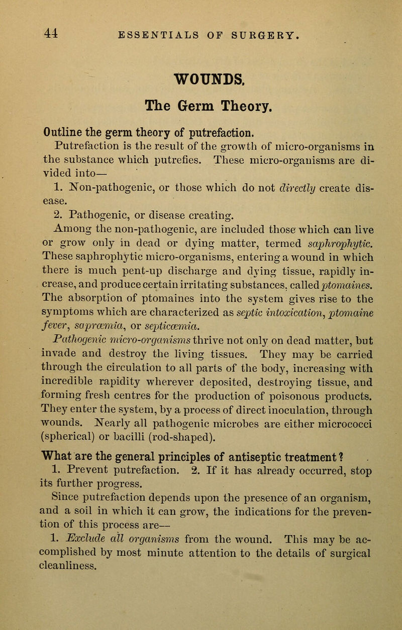 WOUNDS. The Germ Theory. Outline the germ theory of putrefaction. Putrefaction is the result of the growth of micro-organisms in the substance which putrefies. These micro-organisms are di- vided into— 1. Non-pathogenic, or those which do not directly create dis- ease. 2. Pathogenic, or disease creating. Among the non-pathogenic, are included those which can live or grow only in dead or dying matter, termed saplirophytic. These saphrophytic micro-organisms, entering a wound in which there is much pent-up discharge and dying tissue, rapidly in- crease, and produce certain irritating substances, called ptomames. The absorption of ptomaines into the system gives rise to the symptoms which are characterized as septic intoxication^ ptomaine fever^ sapra^mia, or septiccemia. Pathogenic micro-organisms thTiye not only on dead matter, but invade and destroy the living tissues. They may be carried through the circulation to all parts of the body, increasing with incredible rapidity wherever deposited, destroying tissue, and forming fresh centres for the production of poisonous products. They enter the system, by a process of direct inoculation, through wounds. Nearly all pathogenic microbes are either micrococci (spherical) or bacilli (rod-shaped). What are the general principles of antiseptic treatment ? 1. Prevent putrefaction. 2. If it has already occurred, stop its further progress. Since putrefaction depends upon the presence of an organism, and a soil in which it can grow, the indications for the preven- tion of this process are— 1. Exclude all organisms from the wound. This may be ac- complished by most minute attention to the details of surgical cleanliness.