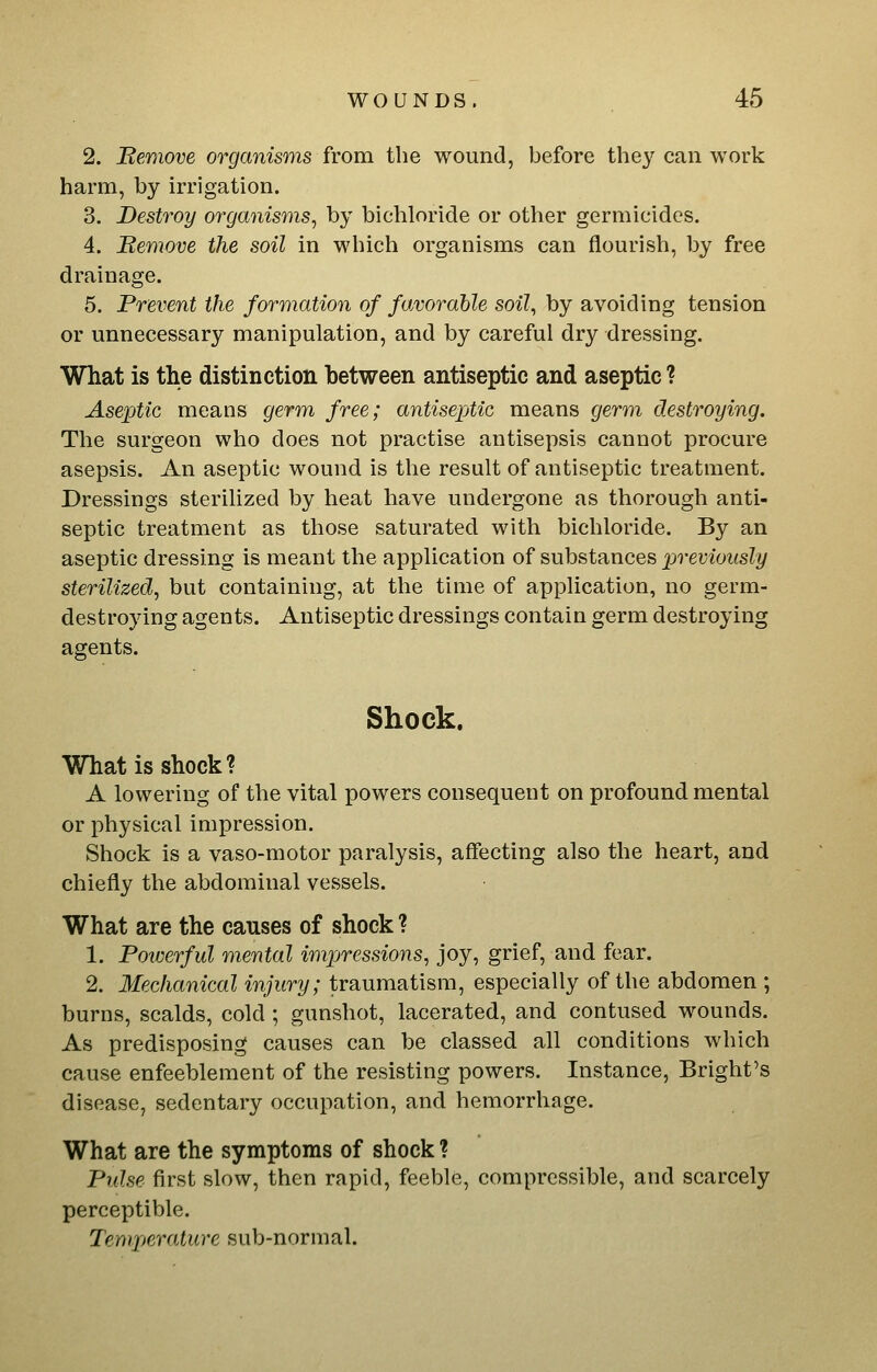 2. Berdove organisms from the wound, before the}'^ can work harm, by irrigation. 3. Destroy organisms^ by bichloride or other germicides. 4. Bemove the soil in which organisms can flourish, by free drainage. 5. Prevent the formation of favorable soil, by avoiding tension or unnecessary manipulation, and by careful dry dressing. What is the distinction between antiseptic and aseptic ? Aseptic means germ free; antiseptic means germ destroying. The surgeon who does not practise antisepsis cannot procure asepsis. An aseptic wound is the result of antiseptic treatment. Dressings sterilized by heat have undergone as thorough anti- septic treatment as those saturated with bichloride. By an aseptic dressing is meant the application of substances previously sterilized, but containing, at the time of application, no germ- destroying agents. Antiseptic dressings contain germ destroying agents. Shock. What is shock? A lowering of the vital powers consequent on profound mental or physical impression. Shock is a vaso-motor paralysis, affecting also the heart, and chiefly the abdominal vessels. What are the causes of shock ? 1. Powerful mental impressions, joy, grief, and fear. 2. Mechanical injury; traumatism, especially of the abdomen ; burns, scalds, cold ; gunshot, lacerated, and contused wounds. As predisposing causes can be classed all conditions which cause enfeeblement of the resisting powers. Instance, Bright's disease, sedentary occupation, and hemorrhage. What are the symptoms of shock ? Pidse first slow, then rapid, feeble, compressible, and scarcely perceptible. Temperature sub-normal.