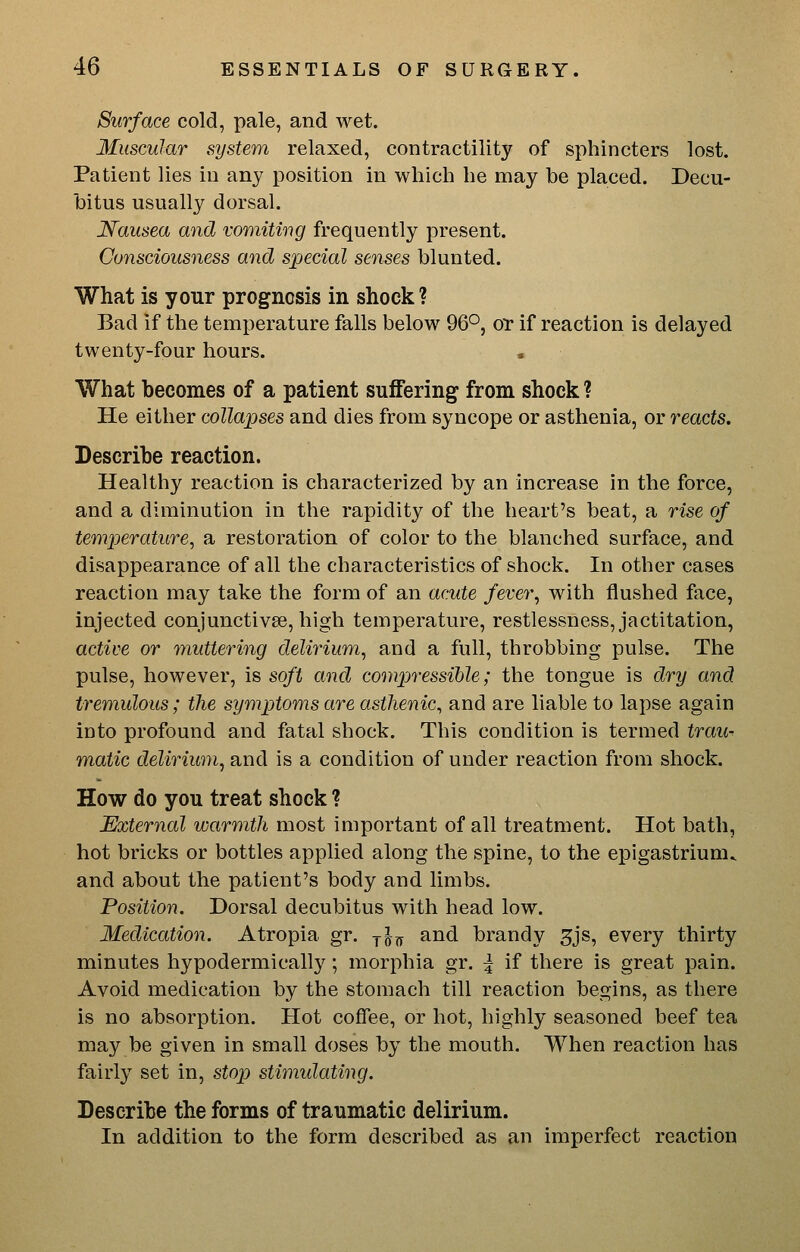 Surface cold, pale, and wet. Muscular system relaxed, contractility of sphincters lost. Patient lies in any position in which he may be placed. Decu- bitus usually dorsal. Nausea and vomitmg frequently present. Consciousness and special senses blunted. What is your prognosis in shock? Bad if the temperature falls below 96°, or if reaction is delayed twenty-four hours. What becomes of a patient suffering from shock ? He either collapses and dies from syncope or asthenia, or reacts. Describe reaction. Healthy reaction is characterized by an increase in the force, and a diminution in the rapidity of the heart's beat, a rise of temperature, a restoration of color to the blanched surface, and disappearance of all the characteristics of shock. In other cases reaction may take the form of an acute fever, with flushed face, injected conjunctivse, high temperature, restlessness, jactitation, active or muttering delirium, and a full, throbbing pulse. The pulse, however, is soft and compressible; the tongue is dry and tremulous; the symptoms are asthenic, and are liable to lapse again into profound and fatal shock. This condition is termed trau^ matic delirium, and is a condition of under reaction from shock. How do you treat shock ? External warmth most important of all treatment. Hot bath, hot bricks or bottles applied along the spine, to the epigastrium, and about the patient's body and limbs. Position. Dorsal decubitus with head low. Medication. Atropia gr. y^^ and brandy 5js, every thirty minutes hypodermically; morphia gr. \ if there is great pain. Avoid medication by the stomach till reaction begins, as there is no absorption. Hot coffee, or hot, highly seasoned beef tea may be given in small doses by the mouth. When reaction has fairly set in, stop stimidating. Describe the forms of traumatic delirium. In addition to the form described as an imperfect reaction