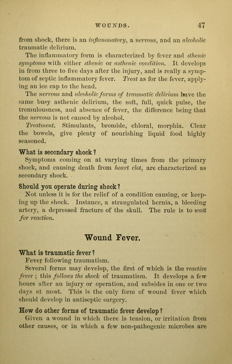 from shock, there is an mflammatory^ a nervous, and an alcoholic traumatic delirium. The inflammatory form is characterized by fever and sthenic symjjtoms with either sthenic or asthenic condition. It develops in from three to five days after the injury, and is really a symp- tom of septic inflammatory fever. Treat as for the fever, apply- ing an ice cap to the head. The nervous and alcoholic forms of traumatic delirium have the same busy asthenic delirium, the soft, full, quick pulse, the tremulousness, and absence of fever, the difference being that the nervous is not caused by alcohol. Treatment. Stimulants, bromide, chloral, morphia. Clear the bowels, give plenty of nourishing liquid food highly seasoned. What is secondary shock ? Symptoms coming on at varying times from the primary shock, and causing death from heart clot, are characterized as secondary shock. Should you operate during shock ? IS'ot unless it is for the relief of a condition causing, or keep- ing up the shock. Instance, a strangulated hernia, a bleeding artery, a depressed fracture of the skull. The rule is to ivait for reaction. Wound Fever. What is traumatic fever ? Fever following traumatism. Several forms may develop, the first of which is the reactive fever ; this follows the shock of traumatism. It develops a few hours after an injury or operation, and subsides in one or two days at most. This is the only form of wound fever which should develop in antiseptic surgery. How do other forms of traumatic fever develop ? Given a wound in which there is tension, or irritation from other causes, or in which a few non-pathogenic microbes are
