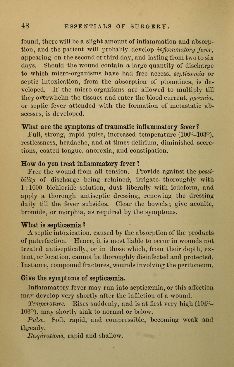 found, there will be a slight amount of inflammation and absorp- tion, and the patient will probably develop inflammatory fever, appearing on the second or third day, and lasting from two to six days. Should the wound contain a large quantity of discharge to which micro-organisms have had free access, septiccemia or septic intoxication, from the absorption of ptomaines, is de- veloped. If the micro-organisms are allowed to multiply till they overwhelm the tissues and enter the blood current, pyaemia, or septic fever attended with the formation of metastatic ab- scesses, is developed. What are the symptoms of traumatic inflammatory fever ? Full, strong, rapid pulse, increased temperature (1000-103°), restlessness, headache, and at times delirium, diminished secre- tions, coated tongue, anorexia, and constipation. How do you treat inflammatory fever ? Free the wound from all tension. Provide against the possi- hility of discharge being retained-, irrigate, thoroughly with 1:1000 bichloride solution, dust liberally with iodoform, and apply a thorough antiseptic dressing, renewing the dressing daily till the fever subsides. Clear the bowels; give aconite, bromide, or morphia, as required by the symptoms. What is septicaemia ? A septic intoxication, caused by the absorption of the products of putrefaction. Hence, it is most liable to occur in wounds not treated antiseptically, or in those which, from their depth, ex- tent, or location, cannot be thoroughly disinfected and protected. Instance, compound fractures, wounds involving the peritoneum. Give the symptoms of septicaemia. Inflammatory fever may run into septicaemia, or this affection ma'^' develop very shortly after the infliction of a wound. Temperature. Rises suddenly, and is at first very high (104°- 106°), may shortly sink to normal or below. Pulse. Soft, rapid, and compressible, becoming weak and thjeady. Bespirations, rapid and shallow.