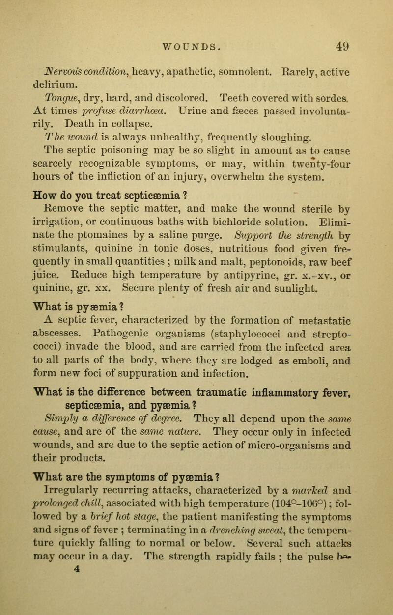 Nervoils condition^ heavy, apathetic, somnolent. Karely, active delirium. Tongue^ dry, hard, and discolored. Teeth covered with sordes. At times j[jTofuse diarrhoea. Urine and feces passed involunta- rily. Death in collapse. The wound is always unhealthy, frequently sloughing. The septic poisoning may be so slight in amount as to cause scarcely recognizable symptoms, or may, within twenty-four hours of the infliction of an injury, overwhelm the system. How do you treat septicsBmia ? Eemove the septic matter, and make the wound sterile by irrigation, or continuous baths with bichloride solution. Elimi- nate the ptomaines by a saline purge. Swpport the strength by stimulants, quinine in tonic doses, nutritious food given fre- quently in small quantities ; milk and malt, peptonoids, raw beef juice. Reduce high temperature by antipyrine, gr. x.-xv., or quinine, gr. xx. Secure plenty of fresh air and sunlight. What is pysemia? A septic fever, characterized by the formation of metastatic abscesses. Pathogenic organisms (staphylococci and strepto- cocci) invade the blood, and are carried from the infected area to all parts of the body, where they are lodged as emboli, and form new foci of suppuration and infection. What is the difference between traumatic inflammatory fever, septicaemia, and pyaemia ? Simply a difference of degree. They all depend upon the same cause., and are of the same nature. They occur only in infected wounds, and are due to the septic action of micro-organisms and their products. What are the symptoms of pyaemia? Irregularly recurring attacks, characterized by a marTced and prolonged chill, associated with high temperature (104O-106°); fol- lowed by a brief hot stage, the patient manifesting the symptoms and signs of fever ; terminating in a drenching sweai, the tempera- ture quickly falling to normal or below. Several such attacks may occur in a day. The strength rapidly fails ; the pulse h«- 4