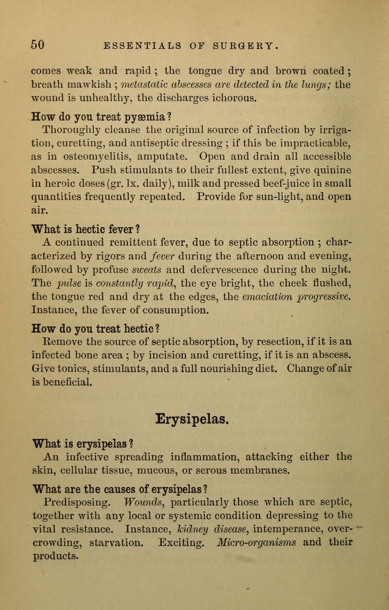 comes weak and rapid; the tongue dry and brown coated; breath mawkish ; metastatic abscesses are detected in the lungs; the wound is unhealtliy, the discharges ichorous. How do you treat pysemia ? Thoroughly cleanse the original source of infection by irriga- tion, curetting, and antiseptic dressing ; if this be impracticable, as in osteomyelitis, amputate. Open and drain all accessible abscesses. Push stimulants to their fullest extent, give quinine in heroic doses (gr. Ix. daily), milk and pressed beef-juice in small quantities frequently repeated. Provide for sun-Ught, and open air. What is hectic fever ? A continued remittent fever, due to septic absorption ; char- acterized by rigors and fever during the afternoon and evening, followed by profuse sweats and defervescence during the night. The pulse is constantly rapid^ the eye bright, the cheek flushed, the tongue red and dry at the edges, the emaciation progressive. Instance, the fever of consumption. How do you treat hectic ? Remove the source of septic absorption, by resection, if it is an infected bone area ; by incision and curetting, if it is an abscess. Give tonics, stimulants, and a full nourishing diet. Change of air is beneficial. Erysipelas. What is erysipelas ? An infective spreading inflammation, attacking either the skin, cellular tissue, mucous, or serous membranes. What are the causes of erysipelas ? Predisposing. Wounds, particularly those which are septic, together with any local or systemic condition depressing to the vital resistance. Instance, kidney disease, intemperance, over- crowding, starvation. Exciting. Micro-organisms and their products.
