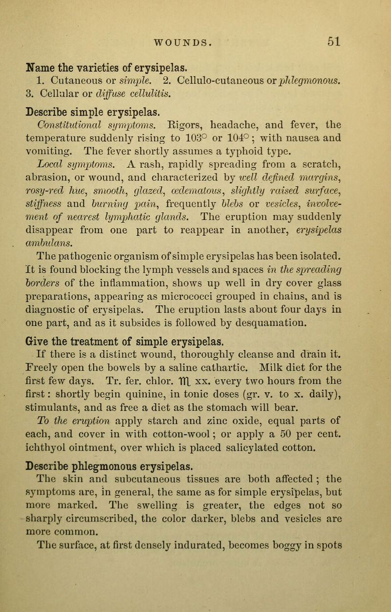 Name the varieties of erysipelas. 1. Cutaueous or sim2)le. 2. Cellulo-cutaneous orXJ^degmonous. 3. Cellular or diffuse cellulitis. Describe simple erysipelas. Constitutional sym^jtoms. Rigors, headache, and fever, the temperature suddenly rising to 103° or 104°; with nausea and vomiting. The fever shortly assumes a typhoid type. Local symptoms. A rash, rapidly spreading from a scratch, abrasion, or wound, and characterized by well defined margins, rosy-red hue, smooth, glazed, oedematous, slightly raised surface, stiffness and burning pain, frequently hlehs or vesicles, involve- ment of nearest lymphatic glands. The eruption may suddenly disappear from one part to reappear in another, erysipelas amhulans. The pathogenic organism of simple erysipelas has been isolated. It is found blocking the lymph vessels and spaces in the spreading borders of the inflammation, shows up well in dry cover glass preparations, appearing as micrococci grouped in chains, and is diagnostic of erj'sipelas. The eruption lasts about four days in one part, and as it subsides is followed by desquamation. Give the treatment of simple erysipelas. If there is a distinct wound, thoroughly cleanse and drain it. Freely open the bowels by a saline cathartic. Milk diet for the first few days. Tr. fer. chlor. TH xx. every two hours from the first: shortly begin quinine, in tonic doses (gr. v. to x. daily), stimulants, and as free a diet as the stomach will bear. To the eruption apply starch and zinc oxide, equal parts of each, and cover in with cotton-wool; or apply a 50 per cent, ichthyol ointment, over which is placed salicylated cotton. Describe phlegmonous erysipelas. The skin and subcutaneous tissues are both affected ; the symptoms are, in general, the same as for simple erysipelas, but more marked. The swelling is greater, the edges not so sharply circumscribed, the color darker, blebs and vesicles are more common. The surface, at first densely indurated, becomes boggy in spots