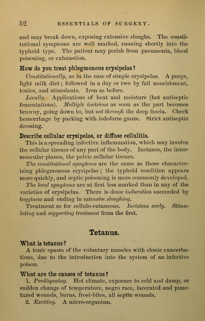 and may break down, exposing extensive sloughs. The consti- tutional symptoms are well marked, running shortly into the typhoid type. The patient may perish from pneumonia, blood poisoning, or exhaustion. How do you treat phlegmonous erysipelas ? Constitutionally, as in the case of simple erysipelas. A purge, light milk diet; followed in a day or two by full nourishment, tonics, and stimulants. Iron as before. Locally. Applications of heat and moisture (hot antiseptic fomentations). Multixjle incisions as soon as the part becomes brawny, going down to, but not through the deep fascia. Check hemorrhage by packing with iodoform gauze. Strict antiseptic dressing. Describe cellular erysipelas, or diffuse cellulitis. This is a spreading infective inflammation, which may involve the cellular tissues of any part of the body. Instance, the inter- muscular planes, the pelvic cellular tissues. The constitutional symptoms are the same as those character- izing phlegmonous erysipelas ; the typhoid condition appears more quickly, and septic poisoning is more commonly developed. The local symptoms are at first less marked than in any of the varieties of erysipelas. There is dense induration succeeded by hogginess and ending in extensive sloughing. Treatment as for cellulo-cutaneous. Incisions early. Stimu- lating and supporting treatment from the first. Tetanus. What is tetanus? A tonic spasm of the voluntary muscles w^ith clonic exacerba- tions, due to the introduction into the system of an infective poison. What are the causes of tetanus ? 1. Predisposing. Hot climate, exposure to cold and damp, or sudden change of temperature, negro race, lacerated and punc- tured wounds, burns, frost-bites, all septic wounds. 2. Exciting. A micro-organism.
