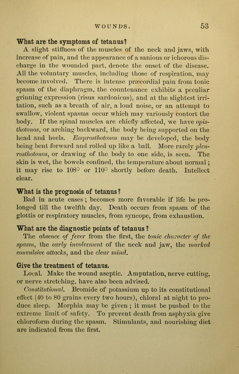 What are the symptoms of tetanus? A slight stiffness of the muscles of the neck and jaws, with increase of pain, and the appearance of a sanious or ichorous dis- charge in the wounded part, denote the onset of the disease. All the voluntary muscles, including those of respiration, may become involved. There is intense pr^ecordial pain from tonic spasm of the diaphragm, the countenance exhibits a peculiar grinning expression (risus sardonicus), and at the slightest irri- tation, such as a breath of air, a loud noise, or an attempt to swallow, violent spasms occur which may variously contort the body. If the spinal muscles are chiefly affected, we have op«s- thotonos, or arching backward, the body being supported on the head and heels. Emprosthotonos ma}'' be developed, the body being bent forward and rolled up like a ball. More rarely pZew- rosthotonos, or drawing of the body to one side, is seen. The skin is wet, the bowels confined, the temperature about normal; it may rise to 108^ or 110^ shortly before death. Intellect clear. What is the prognosis of tetanus ? Bad in acute cases ; becomes more favorable if life be pro- longed till the twelfth day. Death occurs from spasm of the glottis or respiratory muscles, from syncope, from exhaustion. What are the diagnostic points of tetanus ? The absence of fever from the first, the tonic charf/cter of the spasm, the early involvement of the neck and jaw, the marlied convulsive attacks, and the clear mind. Give the treatment of tetanus. Local. Make the wound aseptic. Amputation, nerve cutting, or nerve stretching, have also been advised. Constitutional. Bromide of potassium up to its constitutional eflect (40 to 80 grains every two hours), chloral at night to pro- duce sleep. Morphia may be given ; it must be pushed to the extreme limit of safety. To prevent death from asphyxia give chloroform during the spasm. Stimulants, and nourishing diet are indicated from the first.
