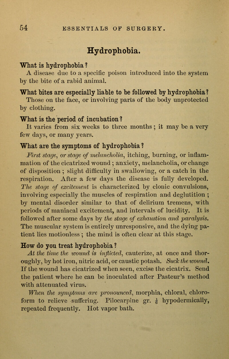 Hydrophobia. What is hydrophobia ? A disease due to a specific poison introduced into the system by the bite of a rabid animal. What bites are especially liable to be followed by hydrophobia? Those on the face, or involving parts of the body unprotected by clothing. What is the period of incubation ? It varies from six weeks to three months ; it may be a very few days, or many years. What are the symptoms of hydrophobia ? First stage, or stage of melancholia, itching, burning, or inflam- mation of the cicatrized wound ; anxiety, melancholia, or change of disposition ; slight difficulty in swallowing, or a catch in the respiration. After a few days the disease is fully developed. The stage of excitement is characterized by clonic convulsions, involving especially the muscles of respiration and deglutition ; by mental disorder similar to that of delirium tremens, with periods of maniacal excitement, and intervals of lucidity. It is followed after some days by the stage of exhaustion and paralysis. The muscular system is entirely unresponsive, and the dying pa- tient lies motionless ; the mind is often clear at this stage. How do you treat hydrophobia ? At the time the ivound is inflicted, cauterize, at once and thor- oughly, by hot iron, nitric acid, or caustic potash. Such the looiind. If the wound has cicatrized when seen, excise the cicatrix. Send the patient where he can be inoculated after Pasteur's method with attenuated virus. Wlien the symptoms are pronounced, morphia, chloral, chloro- form to relieve suffering. Pilocarpine gr. ^ hypodermically, repeated frequently. Hot vapor bath.