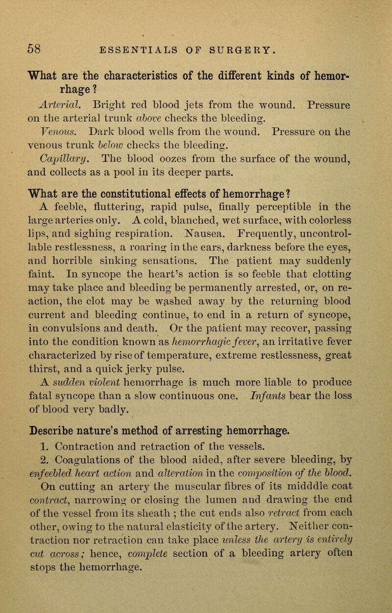 What are the characteristics of the different kinds of hemor- rhage ? Arterial. Bright red blood jets from the wound. Pressure on the arterial trunk above checks the bleeding. Venous. Dark blood wells from the wound. Pressure on the venous trunk helow checks the bleeding. Capillary. The blood oozes from the surface of the wound, and collects as a pool in its deeper parts. What are the constitutional effects of hemorrhage? A feeble, fluttering, rapid pulse, finally perceptible in the large arteries only. A cold, blanched, wet surface, with colorless lips, and sighing respiration. Nausea. Frequently, uncontrol- lable restlessness, a roaring in the ears, darkness before the eyes, and horrible sinking sensations. The patient may suddenly faint. In syncope the heart's action is so feeble that clotting may take place and bleeding be permanently arrested, or, on re- action, the clot may be w.ashed away by the returning blood current and bleeding continue, to end in a return of syncope, in convulsions and death. Or the patient may recover, passing into the condition known as hemorrhagic fever, an irritative fever characterized by rise of temperature, extreme restlessness, great thirst, and a quick jerky pulse. A sudden violent hemorrhage is much more liable to produce fatal syncope than a slow continuous one. Infants bear the loss of blood very badly. Describe nature's method of arresting hemorrhage. 1. Contraction and retraction of the vessels. 2. Coagulations of the blood aided, after severe bleeding, by enfeebled heart action and alteration in the composition of the blood. On cutting an artery the muscular fibres of its midddle coat contract, narrowing or closing the lumen and drawing the end of the vessel from its sheath ; the cut ends also retract from each other, owing to the natural elasticity of the artery. Neither con- traction nor retraction can take place unless the artery is entirely cut across; hence, complete section of a bleeding artery often stops the hemorrhage.