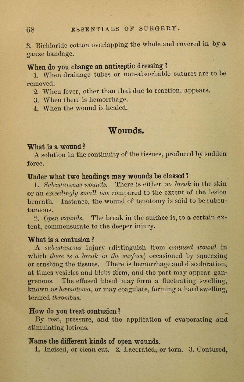 3. Bichloride cotton overlapping the whole and covered in by a gauze bandage. When do you change an antiseptic dressing ? 1. When drainage tubes or non-absorbable sutures are to be removed. 2. When fever, other than that due to reaction, appears. 3. When there is hemorrhage. 4. When the wound is healed. Wounds. What is a wound? A solution in the continuity of the tissues, produced by sudden force. Under what two headings may wounds be classed ? 1. Subcutaneous luoimds. There is either no break in the skin or an exceedingly small one compared to the extent of the lesion beneath. Instance, the wound of tenotomy is said to be subcu- taneous. 2. Open wounds. The break in the surface is, to a certain ex- tent, commensurate to the deeper injury. What is a contusion ? A subcutaneous injury (distinguish from contused wound, in which there is a break in the surface) occasioned by squeezing or crushing the tissues. There is hemorrhage and discoloration, at times vesicles and blebs form, and the part may appear gan- grenous. The effused blood may form a fluctuating swelling, known as hoematoma^ or may coagulate, forming a hard swelling, termed thrombus. How do you treat contusion? By rest, pressure, and the application of evaporating and stimulating lotions. Name the different kinds of open wounds. 1. Incised, or clean cut. 2. Lacerated, or torn. 3. Contused,
