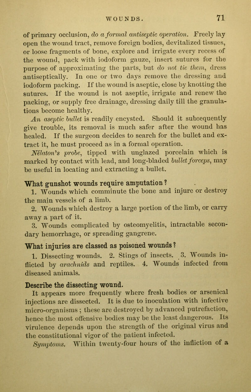of primary occlusion, do a formal antisexMc operation. Freely lay open the wound tract, remove foreign bodies, devitalized tissues, or loose fragments of bone, explore and irrigate every recess of the wound, pack with iodoform gauze, insert sutures for the purpose of approximating the parts, but do not tie them, dress antiseptically. In one or two days remove the dressing and iodoform packing. If the wound is aseptic, close by knotting the sutures. If the wound is not aseptic, irrigate and renew the packing, or supply free drainage, dressing daily till the granula- tions become healthy. An aseptic bullet is readily encysted. Should it subsequently give trouble, its removal is much safer after the wound has healed. If the surgeon decides to search for the bullet and ex- tract it, he must proceed as in a formal operation. Nelaton^s probe, tipped with unglazed porcelain which is marked by contact with lead, and long-bladed bullet forceps, may be useful in locating and extracting a bullet. What gunshot wounds require amputation ? 1. Wounds which comminute the bone and injure or destroy the main vessels of a limb. 2. Wounds which destroy a large portion of the limb, or carry away a part of it. 3. Wounds compUcated by osteomyelitis, intractable secon- dary hemorrhage, or spreading gangrene. What injuries are classed as poisoned wounds ? 1. Dissecting wounds. 2. Stings of insects. 3. Wounds in- flicted by arachnids and reptiles. 4. Wounds infected from diseased animals. Describe the dissecting wound. It appears more frequently where fresh bodies or arsenical injections are dissected. It is due to inoculation with infective micro-organisms ; these are destroyed by advanced putrefaction, hence the most offensive bodies may be the least dangerous. Its virulence depends upon the strength of the original virus and the constitutional vigor of the patient infected. SympAoms. Within twenty-four hours of the infliction of a