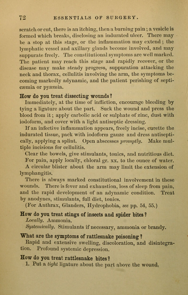 scratch or cut, there is an itching, then a burning pain; a vesicle is formed which breaks, disclosing an indurated ulcer. There may be a stop at this stage, or the inflammation may extend ; the lymphatic vessel and axillary glands become involved, and may suppurate freely. The constitutional symptoms are well marked. The patient may reach this stage and rapidly recover, or the disease may make steady progress, suppuration attacking the neck and thorax, cellulitis involving the arm, the symptoms be- coming markedly adynamic, and the patient perishing of septi- caemia or pysemia. How do you treat dissecting wounds ? Immediately, at the time of infliction, encourage bleeding by tying a ligature about the part. Suck the wound and press the blood from it; apply carbolic acid or sulphate of zinc, dust with iodoform, and cover with a light antiseptic dressing. If an infective inflammation appears, freely incise, curette the indurated tissue, pack with iodoform gauze and dress antisepti- cally, applying a splint. Open abscesses promptly. Make mul- tiple incisions for cellulitis. Clear the bowels, give stimulants, tonics, and nutritious diet. For pain, apply locally, chloral gr. xx. to the ounce of water. A circular blister about the arm may limit the extension of lymphangitis. There is always marked constitutional involvement in these wounds. There is fever and exhaustion, loss of sleep from pain, and the rapid development of an adynamic condition. Treat by anodynes, stimulants, full diet, tonics. (For Anthrax, Glanders, Hydrophobia, see pp. 54, 55.) How do you treat stings of insects and spider bites ? Locally. Ammonia. Systemically. Stimulants if necessary, ammonia or brandy. What are the symptoms of rattlesnake poisoning ? Kapid and extensive swelling, discoloration, and disintegra- tion. Profound systemic depression. How do you treat rattlesnake bites ? 1. Put a tight ligature about the part aboye the woun^,