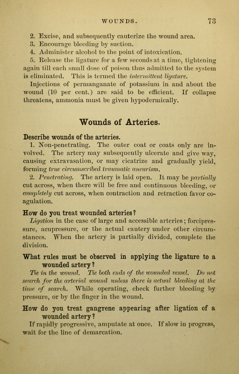 2. Excise, and subsequently cauterize the wound area. 3. Encourage bleeding by suction. 4. Administer alcohol to the point of intoxication. 5. Release the ligature for a few seconds at a time, tightening again till each small dose of poison thus admitted to the system is eliminated. This is termed the intermittent ligature. Injections of permanganate of potassium in and about the wound (10 per cent.) are said to be efficient. If collapse threatens, ammonia must be given hypodermically. Wounds of Arteries. Describe wounds of the arteries. 1. is'on-penetrating. The outer coat or coats only are in- volved. The artery may subsequently ulcerate and give way, causing extravasation, or may cicatrize and gradually jield, forming true circumscribed traumatic aneurism. 2. Penetrating. The artery is laid open. It may be partially cut across, when there will be free and continuous bleeding, or completely cut across, when contraction and retraction favor co- agulation. How do you treat wounded arteries ? Ligation in the case of large and accessible arteries; forcipres- sure, acupressure, or the actual cautery under other circum- stances. When the artery is partially divided, complete the division. What rules must be observed in applying the ligature to a wounded artery ? Tie in the wound. Tie both ends of the wounded vessel. Do not search for the arterial wound unless there is actual bleeding at the time of search. While operating, check further bleeding by pressure, or by the finger in the wound. How do you treat gangrene appearing after ligation of a wounded artery ? If rapidly progressive, amputate at once. If slow in progress, wait for the line of demarcation.