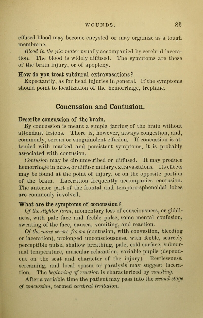 effused blood may become encysted or may organize as a tough membrane. Blood in the pia mater usually accompanied by cerebral lacera- tion. The blood is widely diffused. The symptoms are those of the brain injury, or of apoplexy. How do you treat subdural extravasations ? Expectantly, as for head injuries in general. If the symptoms should point to localization of the hemorrhage, trephine. Concussion and Contusion. Describe concussion of the brain. By concussion is meant a simple jarring of the brain without attendant lesions. There is, however, always congestion, and, commonly, serous or sanguinolent effusion. If concussion is at- tended with marked and persistent symptoms, it is probably associated with contusion. Contusion may be circumscribed or diffused. It may produce hemorrhage in mass, or diffuse miliary extravasations. Its effects may be found at the point of injury, or on the opposite portion of the brain. Laceration frequently accompanies contusion. The anterior part of the frontal and temporo-sphenoidal lobes are commonly involved. What are the symptoms of concussion ? Of the sUg liter form, momentary loss of consciousness, or giddi- ness, with pale face and feeble pulse, some mental confusion, sweating of the face, nausea, vomiting, and reaction. Of the more severe forms (contusion, with congestion, bleeding or laceration), prolonged unconsciousness, with feeble, scarcely perceptible pulse, shallow breathing, pale, cold surface, subnor- mal temperature, muscular relaxation, variable pupils (depend- ent on the seat and character of the injury). Restlessness, screaming, and local spasm or paralysis may suggest lacera- tion. The heginniny of reaction is characterized by vomiting. After a variable time the patient may pass into the second stage of concussion^ termed cerebral irritation.