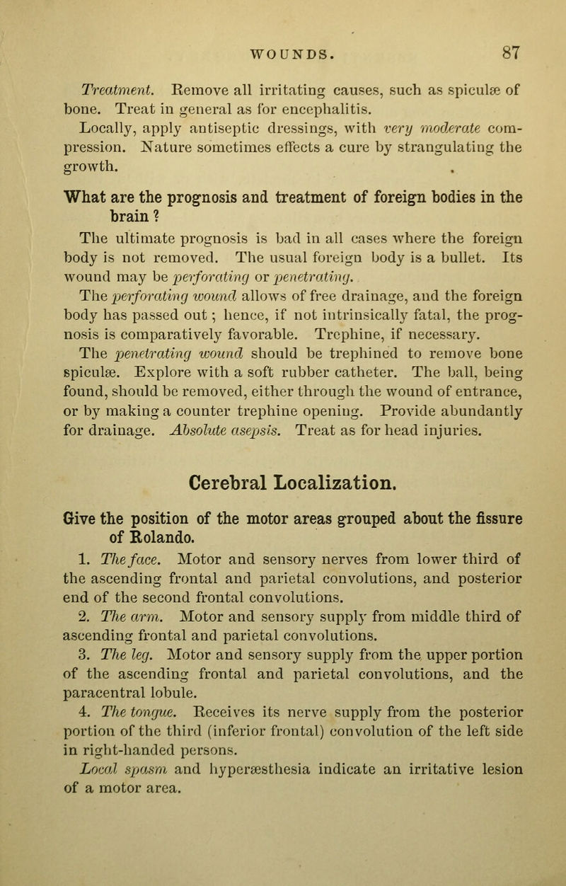 Treatment. Kemove all irritating causes, such as spicules of bone. Treat in general as for encephalitis. Locally, apply antiseptic dressings, with very moderate com- pression. Nature sometimes effects a cure by strangulating the growth. What are the prog^nosis and treatment of foreign bodies in the brain ? The ultimate prognosis is bad in all cases where the foreign body is not removed. The usual foreign body is a bullet. Its wound may be perforating or 'penetrating. The perforating wound allows of free drainage, and the foreign body has passed out; hence, if not intrinsically fatal, the prog- nosis is comparatively favorable. Trephine, if necessary. The pjenetrating wound should be trephined to remove bone spiculse. Explore with a soft rubber catheter. The ball, being found, should be removed, either through the wound of entrance, or by making a counter trephine opening. Provide abundantly for drainage. Absolute asepsis. Treat as for head injuries. Cerebral Localization. Give the position of the motor areas grouped about the fissure of Rolando. 1. The face. Motor and sensory nerves from lower third of the ascending frontal and parietal convolutions, and posterior end of the second frontal convolutions. 2. The arm. Motor and sensory suppl}- from middle third of ascending frontal and parietal convolutions. 3. The leg. Motor and sensory supply from the upper portion of the ascending frontal and parietal convolutions, and the paracentral lobule. 4. The tongue. Receives its nerve supply from the posterior portion of the third (inferior frontal) convolution of the left side in right-handed persons. Local spasm and hypcr£esthesia indicate an irritative lesion of a motor area.