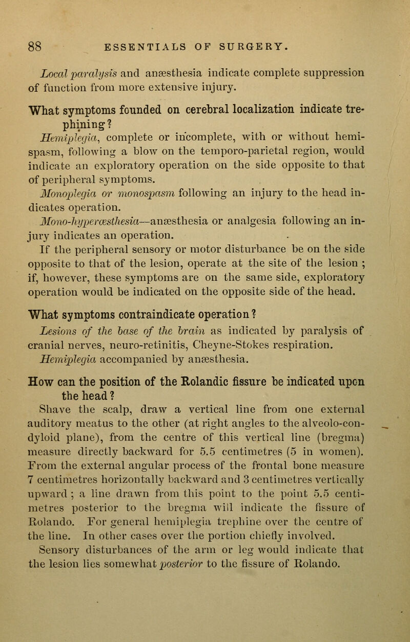 Local paralysis and anaesthesia indicate complete suppression of function from more extensive injury. What symptoms founded on cerebral localization indicate tre- phining? Hemiplegia, complete or incomplete, with or without hemi- spasm, following a blow on the temporo-parietal region, would indicate an exploratory operation on the side opposite to that of peripheral symptoms. Monoplegia or monospasr)i following an injury to the head in- dicates operation. Mono-liypermstliesia—anaesthesia or analgesia following an in- jury indicates an operation. If the peripheral sensory or motor disturbance be on the side opposite to that of the lesion, operate at the site of the lesion ; if, however, these symptoms are on the same side, exploratory operation would be indicated on the opposite side of the head. What symptoms contraindicate operation? Lesions of the base of the hrain as indicated by paralysis of cranial nerves, neuro-retinitis, Cheyne-Stokes respiration. Hemiplegia accompanied by anaesthesia. How can the position of the Rolandic fissure be indicated upon the head ? Shave the scalp, draw a vertical line from one external auditory meatus to the other (at right angles to the alveolo-con- dyloid plane), from the centre of this vertical line (bregma) measure directly backward for 5.5 centimetres (5 in women). From the external angular process of the frontal bone measure 7 centimetres horizontally backward and 3 centimetres vertically upward ; a line drawn from this point to the point 5.5 centi- metres posterior to the bregma will indicate the fissure of Rolando. For general hemiplegia trephine over the centre of the line. In other cases over the portion chiefly involved. Sensory disturbances of the arm or leg would indicate that the lesion lies somewhat posterior to the fissure of Rolando.