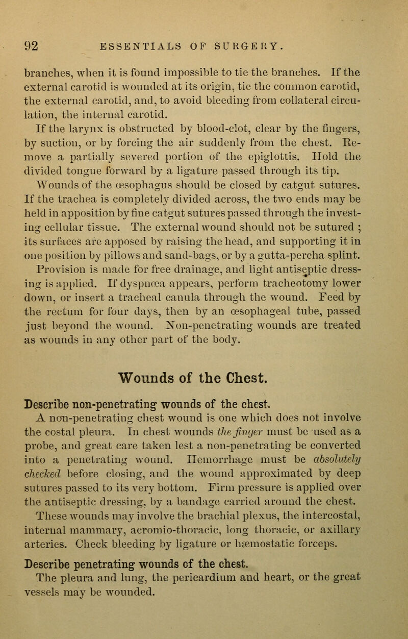 branches, when it is found impossible to tie the branches. If the external carotid is wounded at its origin, tie the connnon carotid, the external carotid, and, to avoid bleeding from collateral circu- lation, the internal carotid. If the larynx is obstructed by blood-clot, clear by the fingers, by suction, or by forcing the air suddenly from the chest. Re- move a partially severed portion of the epiglotlis. Hold the divided tongue forward by a ligature passed through its tip. Wounds of tbe oesophagus should be closed by catgut sutures. If the trachea is completely divided across, the two ends may be held in apposition by fine catgut sutures passed through the invest- ing cellular tissue. The external wound should not be sutured ; its surfaces are apposed by raising the head, and supporting it in one position bj^ pillows and sand-bags, or by a gutta-percha splint. Provision is made for free drainage, and Hght antiseptic dress- ing is applied. If dyspncea appears, perform tracheotomy lower down, or insert a tracheal canula through the wound. Feed by the rectum for four days, then by an oesophageal tube, passed just beyond the wound. jS'on-penetrating wounds are treated as wounds in any other part of the bodJ^ Wounds of the Chest. Describe non-penetrating wounds of the chest. A non-penetrating chest wound is one which does not involve the costal pleura. In chest wounds the finger must be used as a probe, and great care taken lest a non-penetrating be converted into a penetrating wound. Hemorrhage must be absolutely checked before closing, and the wound approximated by deep sutures passed to its very bottom. Firm pressure is applied over the antiseptic dressing, by a bandage carried around the chest. These wounds may involve the brachial plexus, the intercostal, internal mammary, acromio-thoracic, long thoracic, or axillary arteries. Check bleeding by ligature or hsemostatic forceps. Describe penetrating wounds of the chest. The pleura and lung, the pericardium and heart, or the great vessels may be wounded.