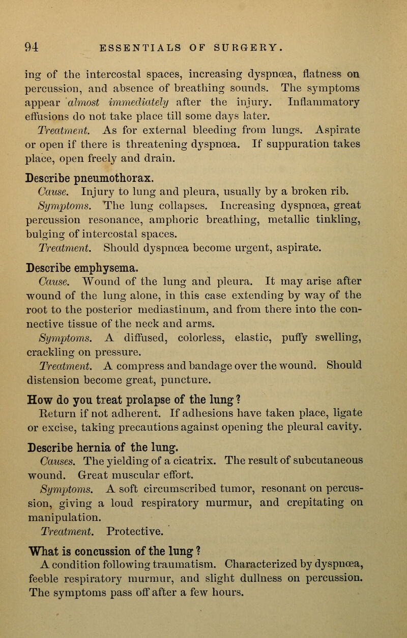 ing of the intercostal spaces, increasing dyspnoea, flatness on percussion, and absence of breathing sounds. The symptoms appear almost immediately after the injury. Inflammatory effusions do not take place till some days later. Treatment. As for external bleeding from lungs. Aspirate or open if there is threatening dyspnoea. If suppuration takes place, open freely and drain. Describe pneumothorax. Cause. Injury to lung and pleura, usually by a broken rib. Symptoms. The lung collapses. Increasing dyspnoea, great percussion resonance, amphoric breathing, metallic tinkling, bulging of intercostal spaces. Treatment. Should dyspnoea become urgent, aspirate. Describe emphysema. Cause. Wound of the lung and pleura. It may arise after wound of the lung alone, in this case extending by way of the root to the posterior mediastinum, and from there into the con- nective tissue of the neck and arms. Symptoms. A diffused, colorless, elastic, puffy swelling, crackling on pressure. Treatment. A compress and bandage over the wound. Should distension become great, puncture. How do you treat prolapse of the lung ? Eeturn if not adherent. If adhesions have taken place, ligate or excise, taking precautions against opening the pleural cavity. Describe hernia of the lung. Causes. The yielding of a cicatrix. The result of subcutaneous wound. Great muscular effort. Symptoms. A soft circumscribed tumor, resonant on percus- sion, giving a loud respiratory murmur, and crepitating on manipulation. Treatment. Protective. What is concussion of the lung ? A condition following traumatism. Characterized by dyspnoea, feeble respiratory murmur, and slight dullness on percussion. The symptoms pass off after a few hours.