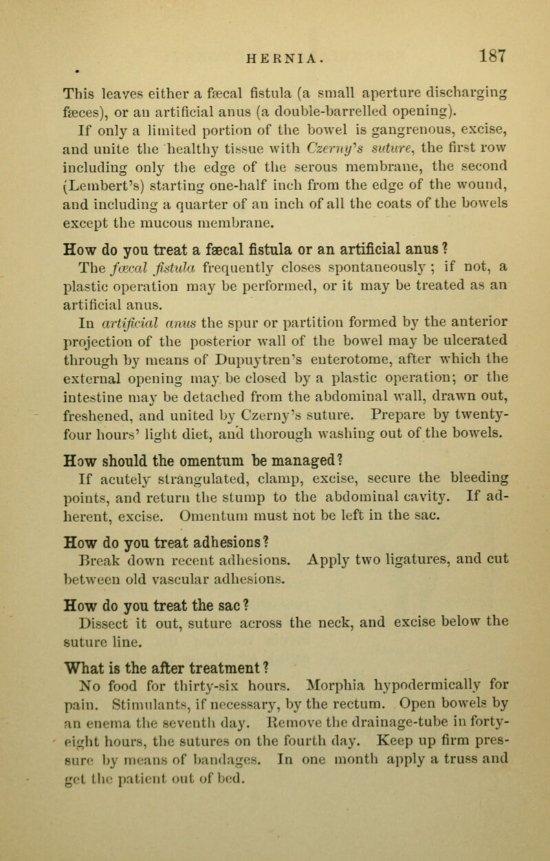 This leaves either a fecal fistula (a small aperture discharging faeces), or an artificial anus (a double-barrelled opening). If only a limited portion of the bowel is gangrenous, excise, and unite the healthy tissue with Czerny''s suture^ the first row including only the edge of the serous membrane, the second (Lembert's) starting one-half inch from the edge of the wound, and including a quarter of an inch of all the coats of the bowels except the mucous membrane. How do you treat a faecal fistula or an artificial anus ? The fcecal fistula frequently closes spontaneously ; if not, a plastic operation may be performed, or it may be treated as an artificial anus. In artificial amis the spur or partition formed by the anterior projection of the posterior wall of the bowel may be ulcerated through by means of Dupuytren's euterotome, after which the external opening may be closed by a plastic operation; or the intestine may be detached from the abdominal wall, drawn out, freshened, and united by Czerny's suture. Prepare by twenty- four hours' light diet, and thorough washing out of the bowels. How should the omentum be managed? If acutely strangulated, clamp, excise, secure the bleeding points, and return the stump to the abdominal cavity. If ad- herent, excise. Omentum must not be left in the sac. How do you treat adhesions ? Break down recent adhesions. Apply two ligatures, and cut between old vascular adhesions. How do you treat the sac ? Dissect it out, suture across the neck, and excise below the suture line. What is the after treatment ? No food for thirty-six hours. Morphia hypodermically for pain. Stimulants, if necessary, by the rectum. Open bowels by an enema the seventh day. Remove the drainage-tube in forty- eight hours, the sutures on the fourth day. Keep up firm pres- sure by means of ]>andages. In one month apply a truss and get the patient out of bed.