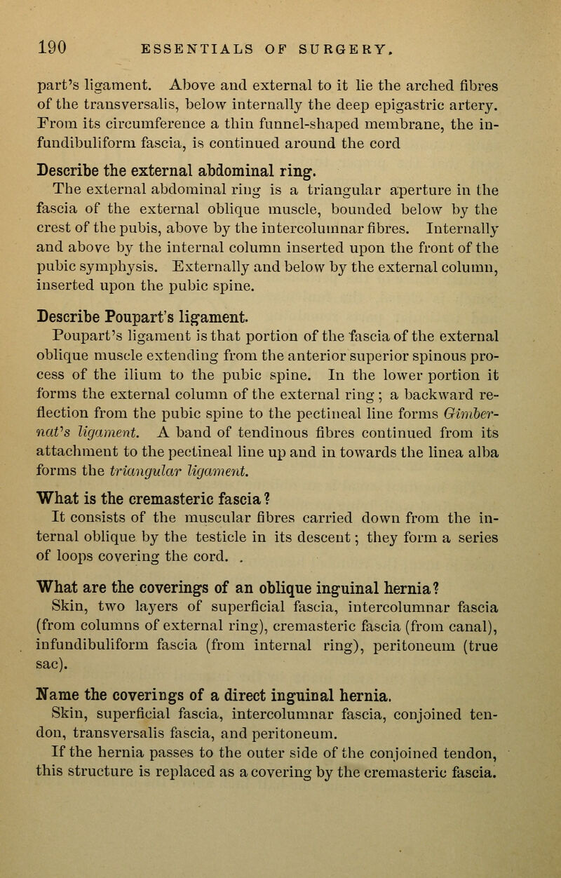 part's ligament. Above and external to it lie the arched fibres of the transversalis, below internally the deep epigastric artery. From its circumference a thin funnel-shaped membrane, the in- fundibuliform fascia, is continued around the cord Describe the external abdominal ring. The external abdominal ring is a triangular aperture in the fascia of the external oblique muscle, bounded below by the crest of the pubis, above by the intercolumnar fibres. Internally and above by the internal column inserted upon the front of the pubic symphysis. Externally and below by the external column, inserted upon the pubic spine. Describe Poupart's lig^ament. Poupart's ligament is that portion of the fascia of the external oblique muscle extending from the anterior superior spinous pro- cess of the ilium to the pubic spine. In the lower portion it forms the external column of the external ring; a backward re- flection from the pubic spine to the pectineal line forms Gimher- naVs ligament. A band of tendinous fibres continued from its attachment to the pectineal line up and in towards the linea alba forms the triangular ligamerd. What is the cremasteric fascia ? It consists of the muscular fibres carried down from the in- ternal oblique by the testicle in its descent; they form a series of loops covering the cord. , What are the coverings of an oblique inguinal hernia? Skin, two layers of superficial fascia, intercolumnar fascia (from columns of external ring), cremasteric fascia (from canal), infundibuliform fascia (from internal ring), peritoneum (true sac). Name the coverings of a direct inguinal hernia. Skin, superficial fascia, intercolumnar fascia, conjoined ten- don, transversalis fascia, and peritoneum. If the hernia passes to the outer side of the conjoined tendon, this structure is replaced as a covering by the cremasteric fascia.