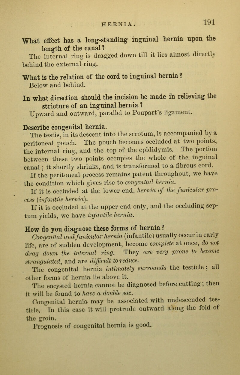 What effect has a long-standing inguinal hernia upon the length of the canal? The internal ring is dragged down till it lies almost directly behind the external ring. What is the relation of the cord to inguinal hernial Below and behind. In what direction should the incision be made in relieving the stricture of an inguinal hernia ? Upward and outward, parallel to Poupart-s ligament. Describe congenital hernia. The testis, in its descent into the scrotmn, is accompanied by a peritoneal pouch. The pouch becomes occluded at two points, the internal ring, and the top of the epididymis. The portion between these two points occupies the whole of the inguinal canal; it shortly shrinks, and is transformed to a fibrous cord. If the peritoneal process remains patent throughout, we have the condition which gives rise to congenital hernia. If it is occluded at the lower end, hernia of the funicular pro- cess [infantile hernia). If it is occluded at the upper end only, and the occluding sep- tum yields, we have infantile hernia. How do you diagnose these forms of hernia? Congenital and funicular hernia (infantile) usually occur in early life, are of sudden development, become complete at once, do not drag down the internal ring. They are very prone to become strangulated, and are difficidt to reduce. The congenital hernia intimately surrounds the testicle ; all other forms of hernia lie above it. The encysted hernia cannot be diagnosed before cutting; then it will be found to have a double sac. Congenital hernia may be associated with undescended tes- ticle, in this case it will protrude outward along the fold of the groin. Pro<mosis of congenital hernia is good.