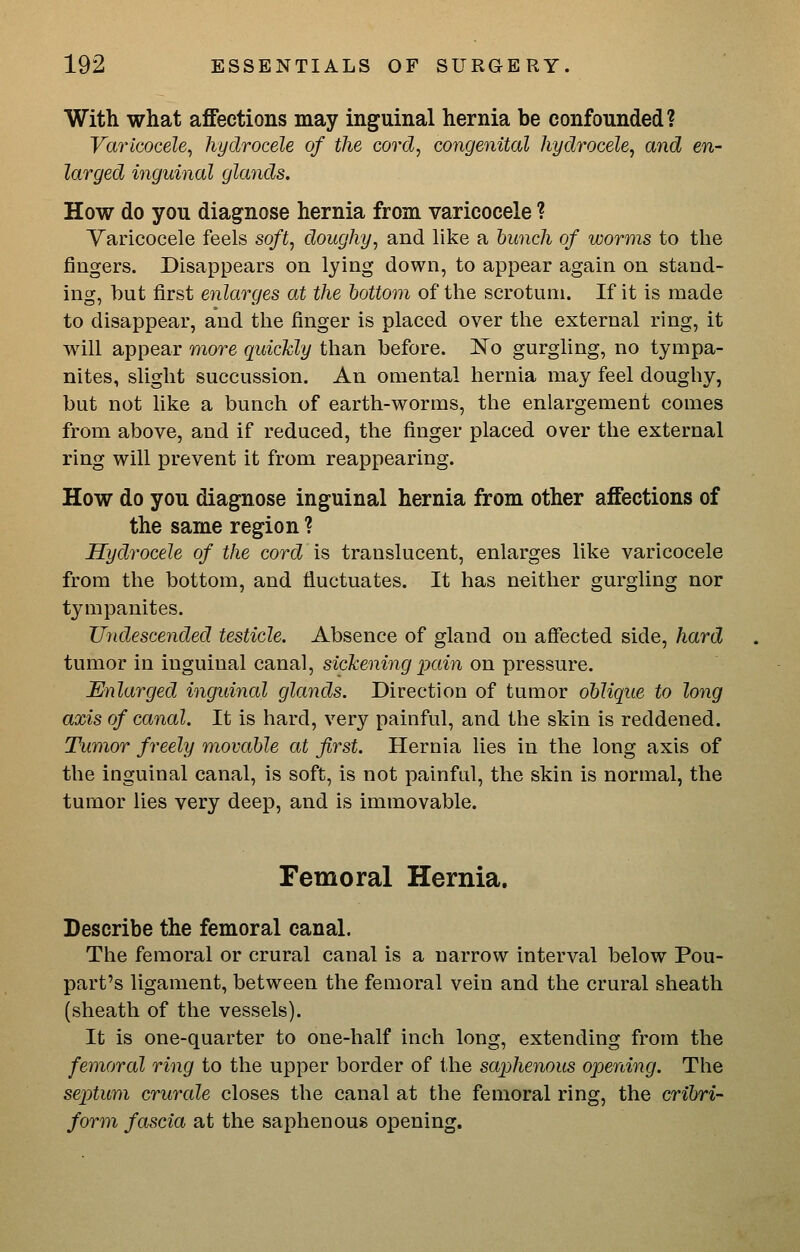 With what affections may inguinal hernia be confounded? Vm'icocele^ hydrocele of the cord, congenital hydrocele, and en- larged i7iguinal glands. How do you diagnose hernia from varicocele ? Varicocele feels soft, doughy, and like a hunch of worms to the fingers. Disappears on lying down, to appear again on stand- ing, but first enlarges at the bottom of the scrotum. If it is made to disappear, and the finger is placed over the external ring, it will appear more quickly than before. No gurgling, no tympa- nites, slight succussion. An omental hernia may feel doughy, but not like a bunch of earth-worms, the enlargement comes from above, and if reduced, the finger placed over the external ring will prevent it from reappearing. How do you diagnose inguinal hernia from other affections of the same region ? Hydrocele of the cord is translucent, enlarges like varicocele from the bottom, and fluctuates. It has neither gurgling nor tympanites. Undescended testicle. Absence of gland on affected side, hard tumor in inguinal canal, sickening pain on pressure. Enlarged inguinal glands. Direction of tumor oblique to long axis of canal. It is hard, very painful, and the skin is reddened. Tumor freely movable at first. Hernia lies in the long axis of the inguinal canal, is soft, is not painful, the skin is normal, the tumor lies very deep, and is immovable. Femoral Hernia. Describe the femoral canal. The femoral or crural canal is a narrow interval below Pou- part's ligament, between the femoral vein and the crural sheath (sheath of the vessels). It is one-quarter to one-half inch long, extending from the femoral ring to the upper border of the saphenous opening. The septum crurale closes the canal at the femoral ring, the cribri- form fascia at the saphenous opening.