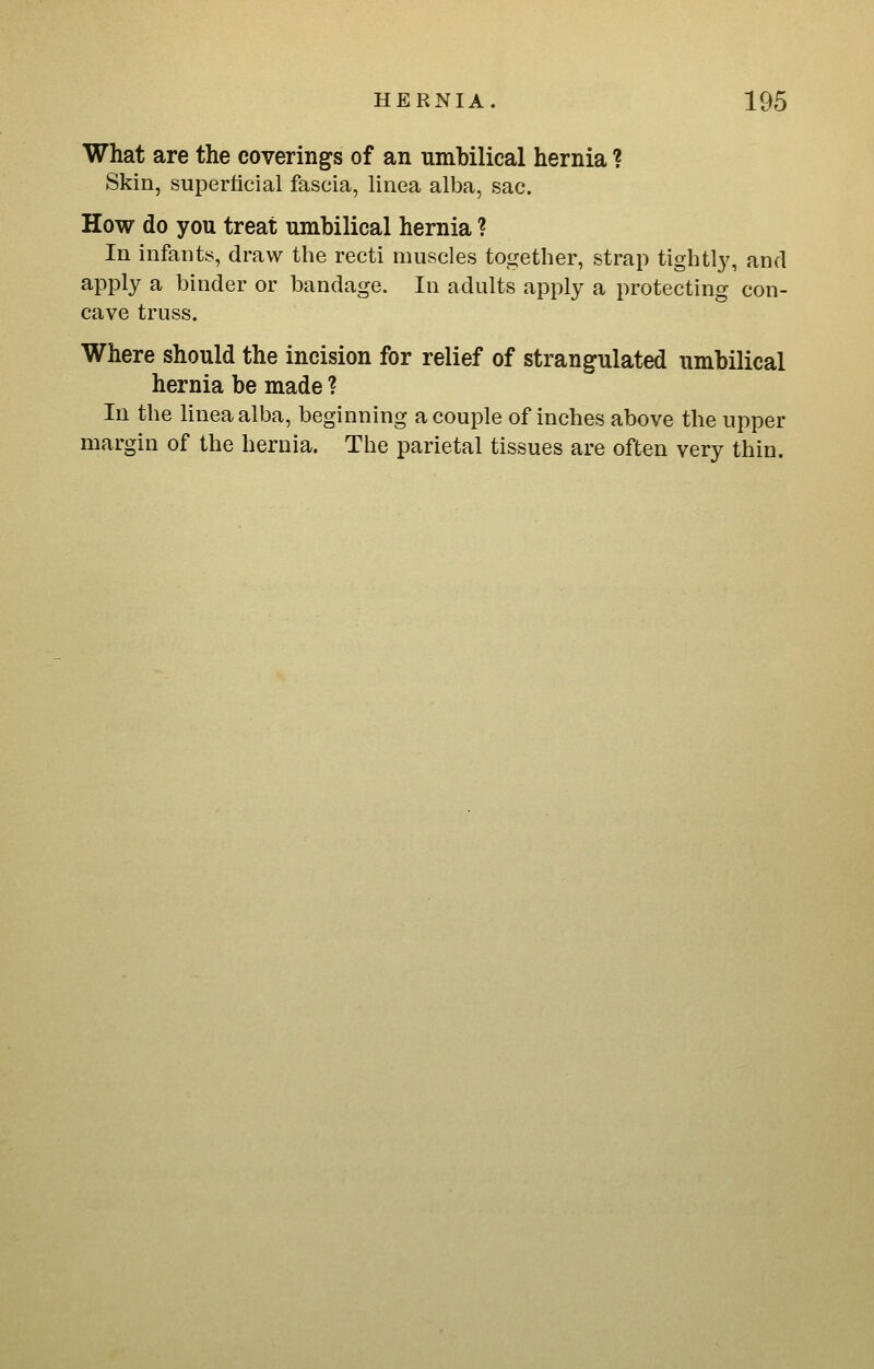 What are the coverings of an umbilical hernia ? Skin, superficial fascia, linea alba, sac. How do you treat umbilical hernia ? In infants, draw the recti muscles together, strap tightly, and apply a binder or bandage. In adults apply a protecting con- cave truss. Where should the incision for relief of strangulated umbilical hernia be made ? In the linea alba, beginning a couple of inches above the upper margin of the hernia. The parietal tissues are often very thin.