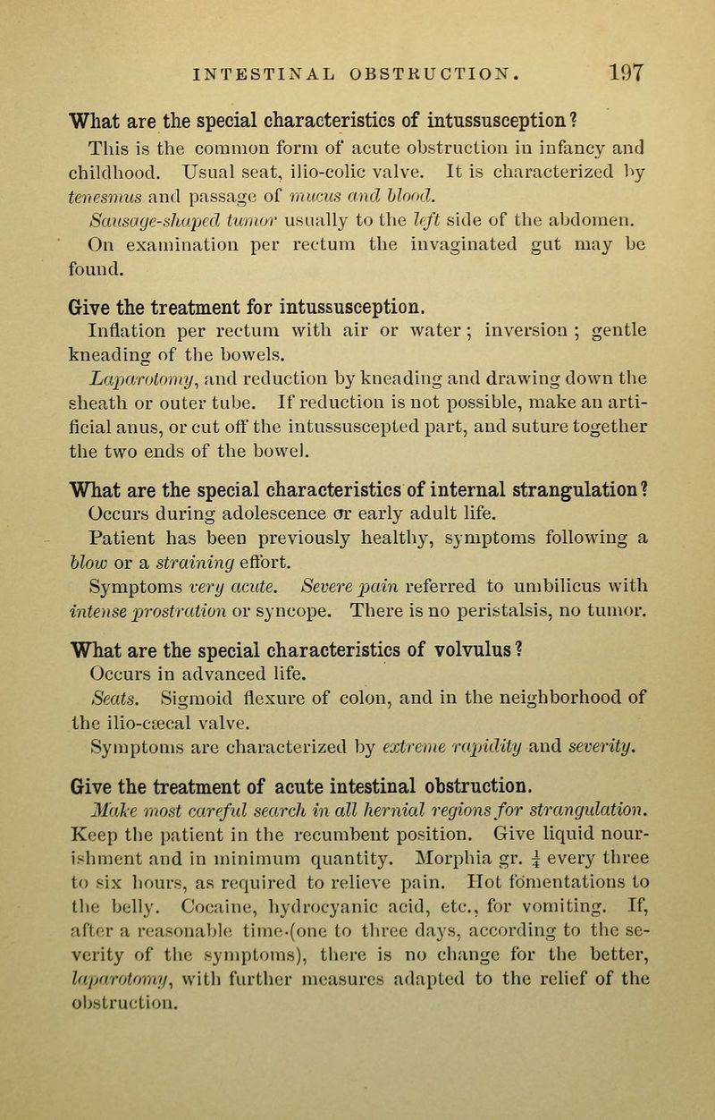 What are the special characteristics of intussusception ? This is the common form of acute obstruction in infancy and childhood. Usual seat, ilio-colic valve. It is characterized l>y tenesmus and passage of mucus and blood. Sausage-shaped tumor usually to the left side of the abdomen. On examination per rectum the invaginated gut may be found. Give the treatment for intussusception. Inflation per rectum with air or water; inversion ; gentle kneading of the bowels. Laparotomy^ and reduction by kneading and drawing down the sheath or outer tube. If reduction is not possible, make an arti- ficial anus, or cut off the intussuscepted part, and suture together the two ends of the bowel. What are the special characteristics of internal strangulation? Occurs during adolescence or early adult life. Patient has been previously healthy, symptoms following a hlow or a straining efibrt. Symptoms tery acute. Severe pain referred to umbilicus with intense prostration or syncope. There is no peristalsis, no tumor. What are the special characteristics of volvulus ? Occurs in advanced life. Seats. Sigmoid flexure of colon, and in the neighborhood of the ilio-ctecal valve. Symptoms are characterized by extreme rapidity and severity. Give the treatment of acute intestinal obstruction. 31al:e most carefid search in all hernial regions for strangidation. Keep the patient in the recumbent position. Give liquid nour- ishment and in minimum quantity. Morphia gr. ^ every three to six liours, as required to relieve pain. Hot fomentations to the belly. Cocaine, hydrocyanic acid, etc., for vomiting. If, after a reasonable time-(one to three days, according to the se- verity of the symptoms), there is no change for the better, laparotomy, witli further measures adapted to the relief of the obstruction.