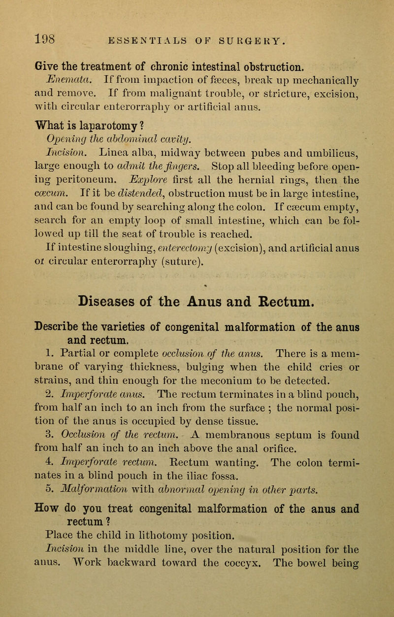Give the treatment of chronic intestinal obstruction. Enemata. If from impaction of faeces, break up mechanically and remove. If from malignant trouble, or stricture, excision, with circular enterorraphy or artificial anus. What is laparotomy ? Opening the abdominal cavity. Incision. Linea alba, midway between pubes and umbilicus, large enough to admit the fingers. Stop all bleeding before open- ing peritoneum. Explore first all the hernial rings, then the ccECum. If it be distended^ obstruction must be in large intestine, and can be found by searching along the colon. If caecum empty, search for an empty loop of small intestine, which can be fol- lowed up till the seat of trouble is reached. If intestine sloughing, enterectomy (excision), and artificial anus 01 circular enterorraphy (suture). Diseases of the Anus and Rectum. Describe the varieties of congenital malformation of the anus and rectum. 1. Partial or complete occlusion of the anus. There is a mem- brane of varying thickness, bulging when the child cries or strains, and thin enough for the meconium to be detected. 2. Imperforate anus. Tlie rectum terminates in a blind pouch, from half an inch to an inch from the surface ; the normal posi- tion of the anus is occupied by dense tissue. 3. Occlusion of the rectum. A membranous septum is found from half an inch to an inch above the anal orifice. 4. Inij^^erforate rectum. Kectum wanting. The colon termi- nates in a blind pouch in the iliac fossa. 5. Malformation with abnormal opening in other parts. How do you treat congenital malformation of the anus and rectum? Place the child in lithotomy position. Incision in the middle fine, over the natural position for the anus. Work backward toward the coccyx. The bowel being