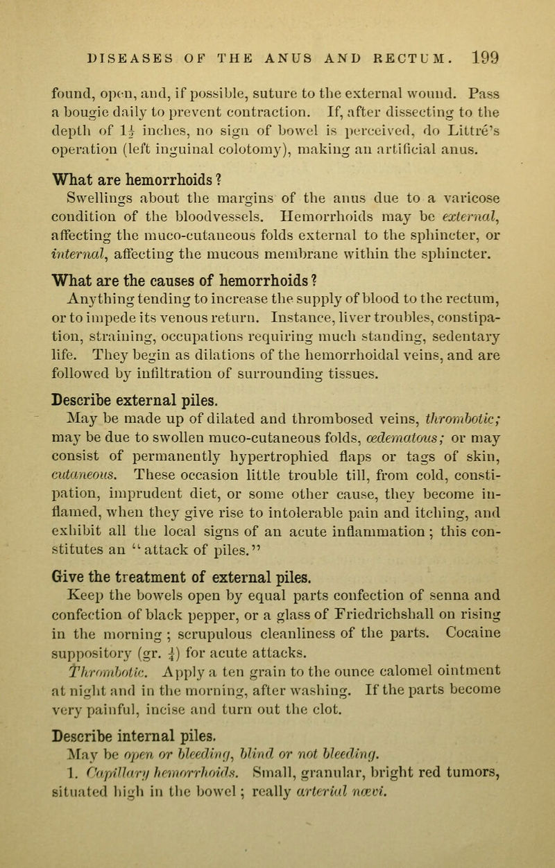 found, open, and, if possible, suture to the external wound. Pass a bougie daily to prevent contraction. If, after dissecting to the depth of 1^ inches, no sign of bowel is perceived, do Littre's operation (left inguinal colotomy), making an artificial anus. What are hemorrhoids ? Swellings about the margins of the anus due to a varicose condition of the bloodvessels. Hemorrhoids may be external, affecting the muco-cutaneous folds external to the sphincter, or internal., affecting the mucous membrane within the sphincter. What are the causes of hemorrhoids ? Anything tending to increase the supply of blood to the rectum, or to impede its venous return. Instance, liver troubles, constipa- tion, straining, occupations requiring much standing, sedentary life. They begin as dilations of the hemorrhoidal veins, and are followed by infiltration of surrounding tissues. Describe external piles. May be made up of dilated and thrombosed veins, thrornhotic; may be due to swollen muco-cutaneous folds, oedernatous; or may consist of permanently hypertrophied flaps or tags of skin, cutaneous. These occasion little trouble till, from cold, consti- pation, imprudent diet, or some other cause, they become in- flamed, when they give rise to intolerable pain and itching, and exhibit all the local signs of an acute inflammation ; this con- stitutes an attack of piles. Give the treatment of external piles. Keep the bowels open by equal parts confection of senna and confection of black pepper, or a glass of Friedrichshall on rising in the morning ; scrupulous cleanliness of the parts. Cocaine suppository (gr. |) for acute attacks. t'hrornhotlc. Apply a ten grain to the ounce calomel ointment at night and in the morning, after washing. If the parts become very painful, incise and turn out the clot. Describe internal piles. May be open or hleediiu/, blind or not bleeding. 1, Capillary hemorrhoids. Small, granular, bright red tumors, situated high in the bowel; really arterial ncjem.