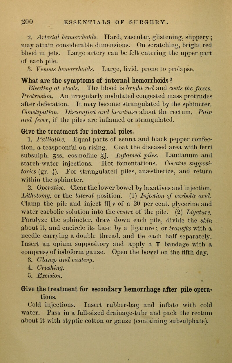 2. Arterial liemorrhoids. Hard, vascular, glistening, slippery ; may attain considerable dimensions. On scratching, briglit red blood in jets. Large artery can be felt entering the upper part of each pile. 3. Venous hemorrhoids. Large, livid, prone to prolapse. What are the symptoms of internal hemorrhoids ? Bleeding at stools. The blood is bright red and coats the fceces. Protrusion. An irregularly nodulated congested mass protrudes after defecation. It may become strangulated by the sphincter. Constipation. Discomfort and heaviness about the rectum. Pain and fever^ if the piles are inflamed or strangulated. Give the treatment for internal piles. 1. Palliative. Equal parts of senna and black pepper confec- tion, a teaspoonful on rising. Coat the diseased area with ferri subsulph. 3ss, cosmoline Jj. Inflamed piles. Laudanum and starch-water injections. Hot fomentations. Cocaine supposi- tories (gr. \). For strangulated piles, anaesthetize, and return within the sphincter. 2. Operative. Clear the lower bowel by laxatives and injection. Lithotomy^ or the lateral position. (1) Injection of carbolic acid. Clamp the pile and inject TTlv of a 20 per cent, glycerine and water carbolic solution into the ceiitre of the pile. (2) Ligature. Paralyze the sphincter, draw down each pile, divide the skin about it, and encircle its base by a ligature ; or transfix with a needle carrying a double thread, and tie each half separately. Insert an opium suppository and apply a T bandage with a compress of iodoform gauze. Open the bowel on the fifth day. 3. Clamp and cautery. 4. Crushing. 5. Excision. Give the treatment for secondary hemorrhage after pile opera* tions. Cold injections. Insert rubber-bag and inflate with cold water. Pass in a full-sized drainage-tube and pack the rectum about it with styptic cotton or gauze (containing subsulphate).