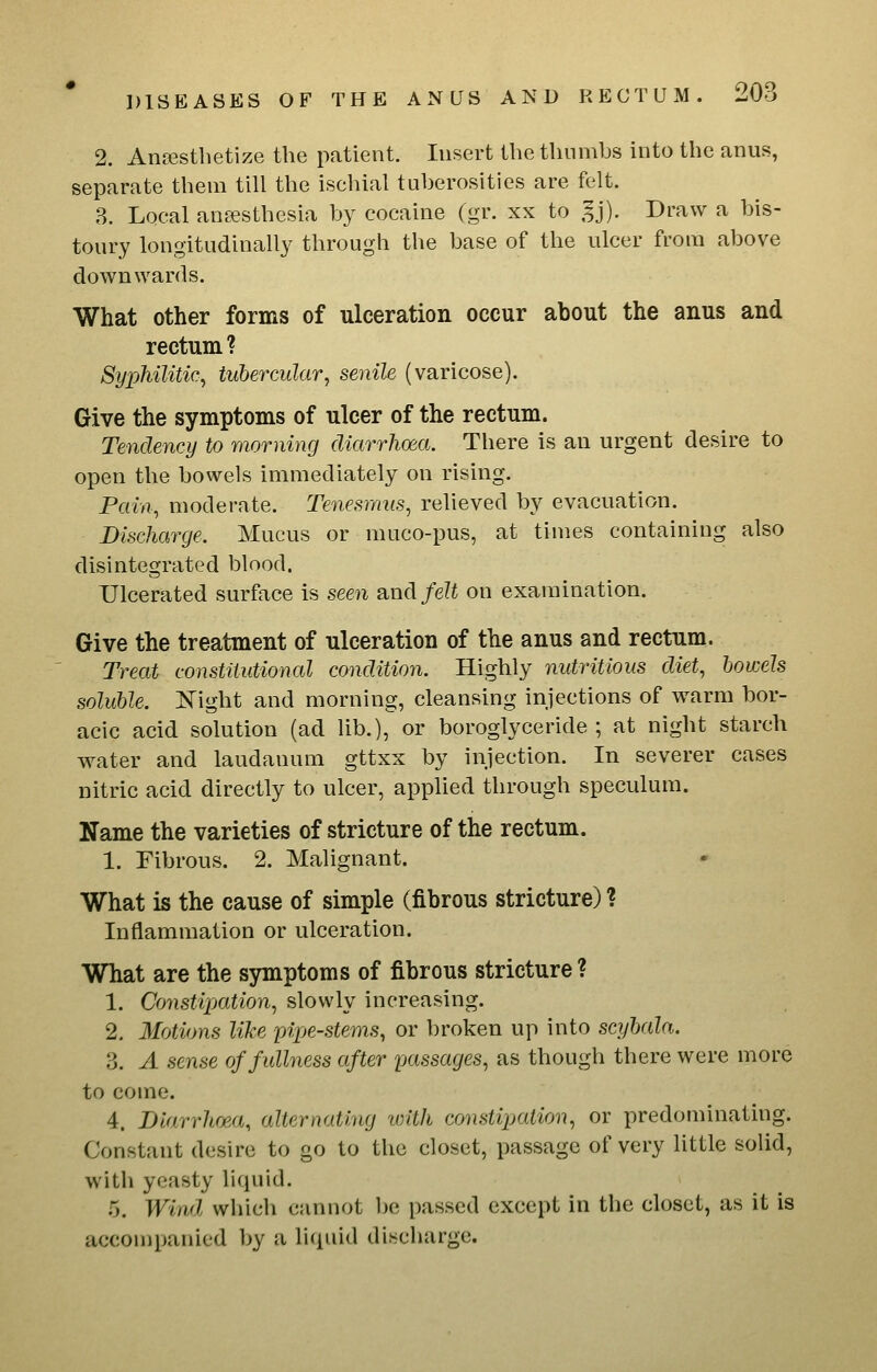 2. Anffistbetize the patient. Insert the thumbs into the anus, separate them till the ischial tuberosities are felt. 3. Local ansesthesia by cocaine (gr. xx to 5j). Draw a bis- toury longitudinally through the base of the ulcer from above downwards. What other forms of ulceration occur about the anus and rectum ? Syphilitic, tubercular, senile (varicose). Give the symptoms of ulcer of the rectum. Tendency to morning diarrhoea. There is an urgent desire to open the bowels immediately on rising. Pain, moderate. Tenesmus, relieved by evacuation. Discharge. Mucus or muco-pus, at times containing also disintegrated blood. Ulcerated surface is seen and/e?i on examination. Give the treatment of ulceration of the anus and rectum. Treat constitutional condition. Highly nutritious diet, bowels soluble. Night and morning, cleansing injections of warm bor- acic acid solution (ad lib.), or boroglyceride ; at night starch water and laudanum gttxx by injection. In severer cases nitric acid directly to ulcer, applied through speculum. Name the varieties of stricture of the rectum. 1. Fibrous. 2. Malignant. What is the cause of simple (fibrous stricture) ? Inflammation or ulceration. What are the symptoms of fibrous stricture ? 1. Co7istipation, slowly increasing. 2. Motions like pipe-stems, or broken up into scyhala. 3. A sense of fullness after fxissages, as though there were more to come. 4. Diarrhf^a, alternating with consti^jation, or predominating. Constant desire to go to the closet, passage of very little solid, with yeasty liquid. 5. Wind which cannot be passed except in the closet, as it is accompanied by a liquid discharge.