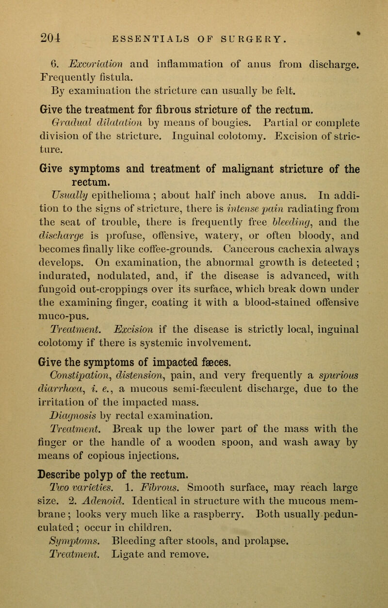 6. Excoriation and inflammation of anus from discharge. Frequently fistula. By examination the stricture can usually be felt. Give the treatment for fibrous stricture of the rectum. Gradual dilatation by means of bougies. Partial or complete division of the stricture. Inguinal colotomy. Excision of stric- ture. Give symptoms and treatment of malignant stricture of the rectum. Usually epithelioma; about half inch above anus. In addi- tion to the signs of stricture, there is intense jictin radiating from the seat of trouble, there is frequently free bleeding, and the discharge is profuse, offensive, watery, or often bloody, and becomes finally like coffee-grounds. Cancerous cachexia always develops. On examination, the abnormal growth is detected ; indurated, nodulated, and, if the disease is advanced, with fungoid out-croppings over its surface, which break down under the examining finger, coating it with a blood-stained offensive muco-pus. Treatment. Excision if the disease is strictly local, inguinal colotomy if there is systemic involvement. Give the symptoms of impacted faeces. Constipation, distension, pain, and very frequently a spuriom diarrhoea, i. e., a mucous semi-fasculent discharge, due to the irritation of the impacted mass. Diagnosis by rectal examination. Treatment. Break up the lower part of the mass with the finger or the handle of a wooden spoon, and wash away by means of copious injections. Describe polyp of the rectum. 2'wo varieties. 1. Fibrous. Smooth surface, may reach large size. 2. Adenoid. Identical in structure with the mucous mem- brane; looks very much like a raspberry. Both usually pedun- culated; occur in children. Symptoms. Bleeding after stools, and prolapse. Treatment. Lisate and remove.