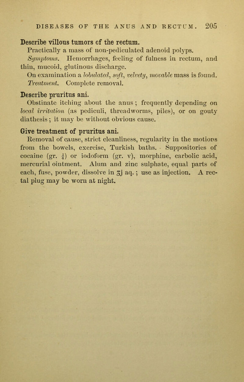 Describe villous tumors of the rectum. Practically a mass of non-pediculated adenoid polyps. Sijmptfn-iis. Hemorrhages, feeling of fulness in rectum, and thin, mucoid, glutinous discharge. On examination a lohidated, soft, velvety, mouibJe mass is found. Treatment. Complete removal. Describe pruritus ani. Obstinate itching about the anus ; frequently depending on local irritation (as pediculi, threadworms, piles), or on gouty diathesis; it may be without obvious cause. Give treatment of pruritus ani. Kemoval of cause, strict cleanliness, regularity in the motions from the bowels, exercise, Turkish baths. Suppositories of cocaine (gr. I) or iodoform (gr. v), morphine, carbolic acid, mercurial ointment. Alum and zinc sulphate, equal parts of each, fuse, powder, dissolve in 5j aq.; use as injection. A rec- tal plug may be worn at night.