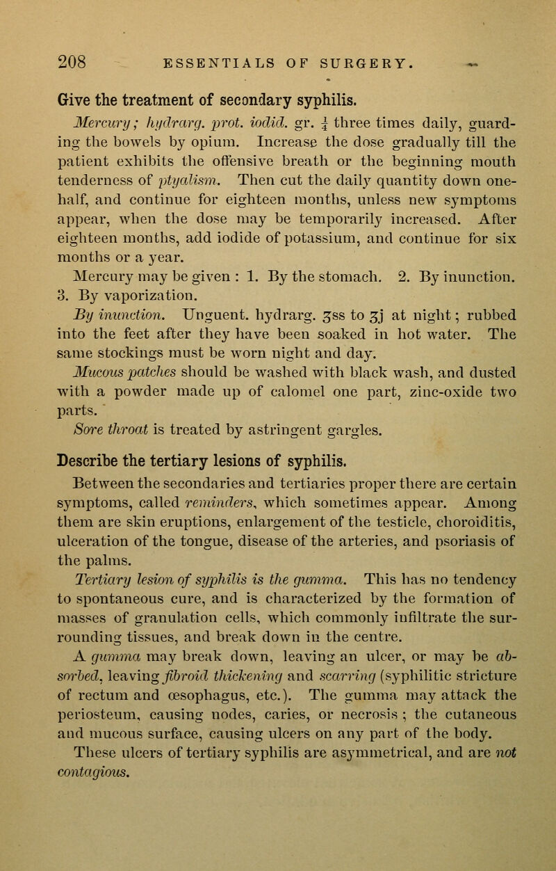 Give the treatment of secondary syphilis. Mercury; hydrarg. prot. iodid. gr. | three times daily, guard- ing the bowels by opium. Increase the dose gradually till the patient exhibits tlie offensive breath or the beginning mouth tenderness of ytyalism.. Then cut the daily quantity down one- half, and continue for eighteen months, unless new symptoms appear, when the dose may be temporarily increased. After eighteen months, add iodide of potassium, and continue for six months or a year. Mercury may be given : 1. By the stomach. 2. By inunction. 3. By vaporization. By inimdion. Unguent, hydrarg. ^ss to 5j at night; rubbed into the feet after they have been soaked in hot water. The same stockings must be worn night and day. Mucous patches should be washed with black wash, and dusted with a powder made up of calomel one part, zinc-oxide two parts. Sore throat is treated by astringent gargles. Describe the tertiary lesions of syphilis. Between the secondaries and tertiaries proper there are certain symptoms, called reminders, which sometimes appear. Among them are skin eruptions, enlargement of the testicle, choroiditis, ulceration of the tongue, disease of the arteries, and psoriasis of the palms. Tertiary lesion of syphilis is the gumma. This has no tendency to spontaneous cure, and is characterized by the formation of masses of granulation cells, which commonly infiltrate the sur- rounding tissues, and break down in the centre. A gumma may break down, leaving an ulcer, or may be ab- sorbed, \e?ixmg fibroid thickening and scarring (syphilitic stricture of rectum and oesophagus, etc.). The gumma may attack the periosteum, causing nodes, caries, or necrosis ; the cutaneous and mucous surface, causing ulcers on any part of the body. These ulcers of tertiary syphilis are asymmetrical, and are not contagious.