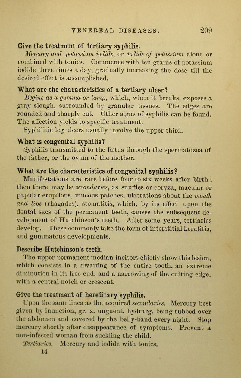 Give the treatment of tertiary syphilis. Mercury and potassium iodide^ or iodide of potassium alone or combined with tonics. Commence with ten grains of potassium iodide three times a day, gradually increasing the dose till the desired effect is accomplished. What are the characteristics of a tertiary ulcer ? Begins as a gumma or lump^ which, when it breaks, exposes a gray slough, surrounded by granular tissues. The edges are rounded and sharply cut. Other signs of syphilis can be found. The affection yields to specific treatment. Syphilitic leg ulcers usually involve the upper third. What is congenital syphilis? Syphilis transmitted to the foetus through the spermatozoa of the father, or the ovum of the mother. What are the characteristics of congenital syphilis ? Manifestations are rare before four to six weeks after birth ; then there may be secondaries, as snuffles or coryza, macular or papular eruptions, mucous patches, ulcerations about the mouth and lips (rhagades), stomatitis, which, by its effect upon the dental sacs of the permanent teeth, causes the subsequent de- velopment of Hutchinson's teeth. After some years, tertiaries develop. These commonly take the form of interstitial keratitis, and gummatous developments. Describe Hutchinson's teeth. The upper permanent median incisors chiefly show this lesion, which consists in a dwarfing of the entire tooth, an extreme diminution in its free end, and a narrowing of the cutting edge, with a central notch or crescent. Give the treatment of hereditary syphilis. Upon the same lines as the acquired secondaries. Mercury best given by inunction, gr. x. unguent, hydrarg. being rubbed over the abdomen and covered by the belly-band every night. Stop mercury shortly after disappearance of symptoms. Prevent a non-infected woman from suckling the child. Tertiaries. Mercury and iodide with tonics. 14