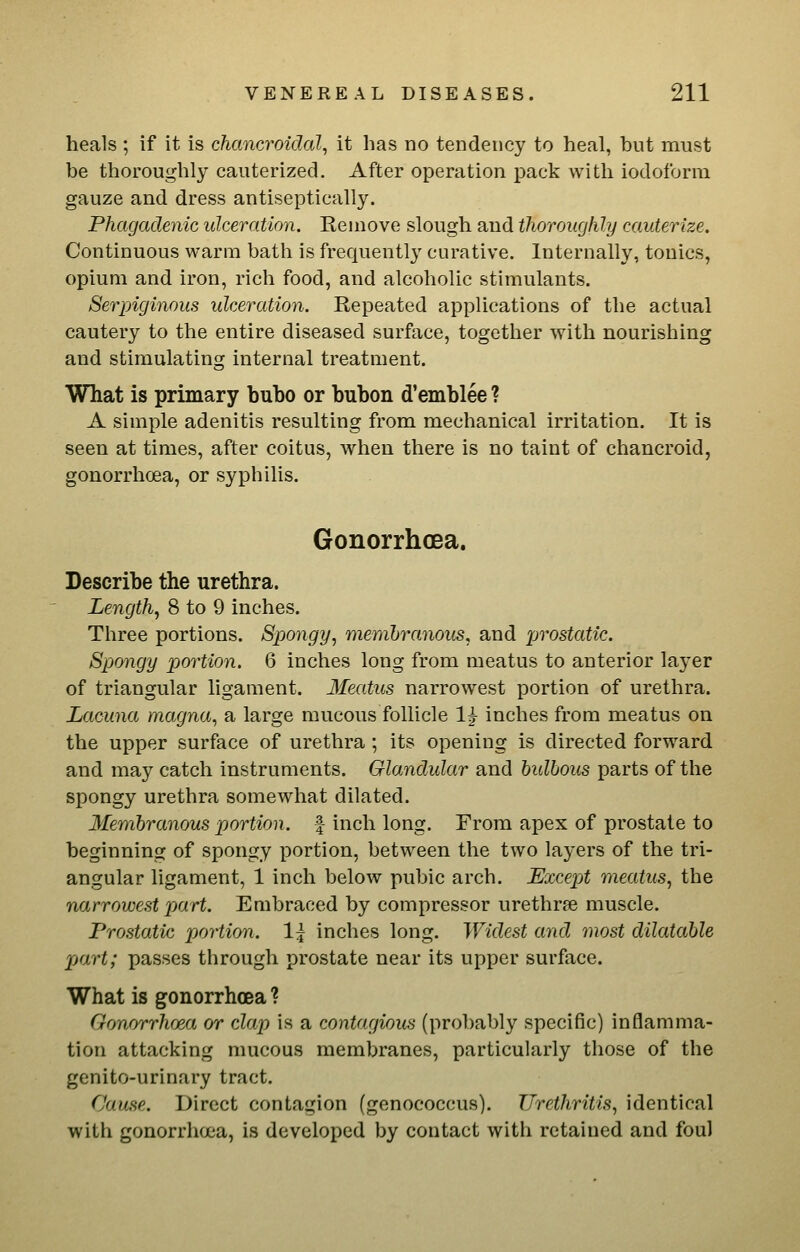 heals ; if it is chancroidal, it has no tendency to heal, but must be thoroughly cauterized. After operation pack with iodoform gauze and dress antiseptically. Phagadenic idceration. Remove slough and thoroughly cauterize. Continuous warm bath is frequently curative. Internally, tonics, opium and iron, rich food, and alcoholic stimulants. Serpiginous ulceration. Repeated applications of the actual cautery to the entire diseased surface, together with nourishing and stimulating internal treatment. What is primary bubo or bubon d'emblee ? A simple adenitis resulting from mechanical irritation. It is seen at times, after coitus, when there is no taint of chancroid, gonorrhoea, or syphilis. Gonorrhoea. Describe the urethra. Lengthy 8 to 9 inches. Three portions. Spongy, memhranous, and prostatic. Spongy portion. 6 inches long from meatus to anterior layer of triangular ligament. Meatus narrowest portion of urethra. Lacuna magna, a large raucous follicle 1^ inches from meatus on the upper surface of urethra ; its opening is directed forward and may catch instruments. Glandular and bulbous parts of the spongy urethra somewhat dilated. Membranous portion, f inch long. From apex of prostate to beginning of spongy portion, between the two layers of the tri- angular ligament, 1 inch below pubic arch. Except meatus, the narrowest part. Embraced by compressor urethrse muscle. Prostatic portion. 1^ inches long. Widest and most dilatable part; passes through prostate near its upper surface. What is gonorrhoea ? Gonorrhoea or clap is a contagious (probably specific) inflamma- tion attacking mucous membranes, particularly those of the genito-urinary tract. Cause. Direct contagion (genococcus). Urethritis, identical with gonorrhoea, is developed by contact with retained and foul