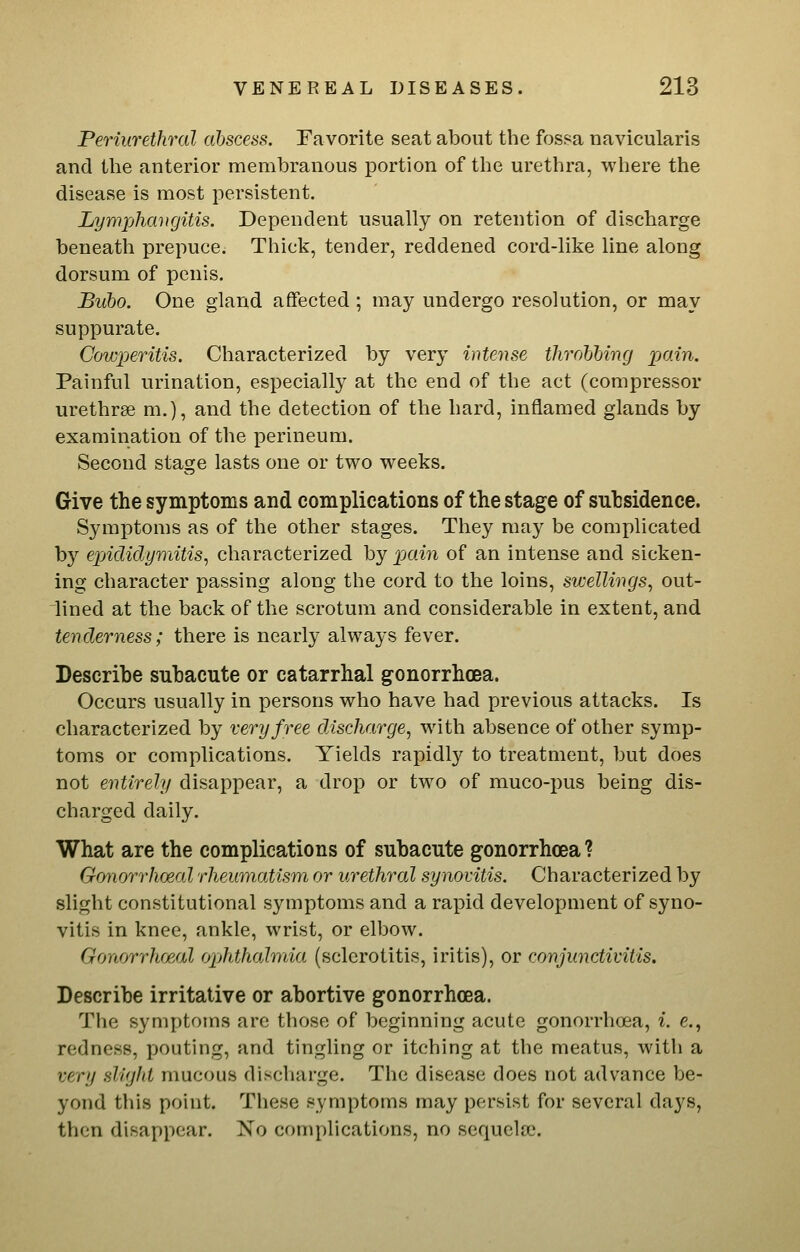 Periurethral abscess. Favorite seat about the fossa navicularis and the anterior membranous portion of the urethra, where the disease is most persistent. Lywjjhaiifjitis. Dependent usually on retention of discharge beneath prepuce. Thick, tender, reddened cord-like line along dorsum of penis. Bubo. One gland affected ; may undergo resolution, or may suppurate. Cowperitis. Characterized by very intense throbbing pain. Painful urination, especially at the end of the act (compressor urethrse m.), and the detection of the hard, inflamed glands by examination of the perineum. Second stage lasts one or two weeks. Give the symptoms and complications of the stage of subsidence. Symptoms as of the other stages. They may be complicated by exAdidymitis^ characterized by pain of an intense and sicken- ing character passing along the cord to the loins, sv:elUngs, out- lined at the back of the scrotum and considerable in extent, and tenderness; there is nearly always fever. Bescribe subacute or catarrhal gonorrhoea. Occurs usually in persons who have had previous attacks. Is characterized by very free discharge^ with absence of other symp- toms or complications. Yields rapidly to treatment, but does not entirely disappear, a drop or two of muco-pus being dis- charged daily. What are the complications of subacute gonorrhoea ? Gonorrhoeal rheumatism or urethral synovitis. Characterized by slight constitutional symptoms and a rapid development of syno- vitis in knee, ankle, wrist, or elbow. Gonorrhoeal ophthalmia (sclerotitis, iritis), or conjunctivitis. Describe irritative or abortive gonorrhoea. The symptoms are those of beginning acute gonorrhoea, i. e., redness, pouting, and tingling or itching at the meatus, with a very slight mucous discharge. The disease does not advance be- yond this point. These symptoms may persist for several days, then disappear. No complications, no sequelae.