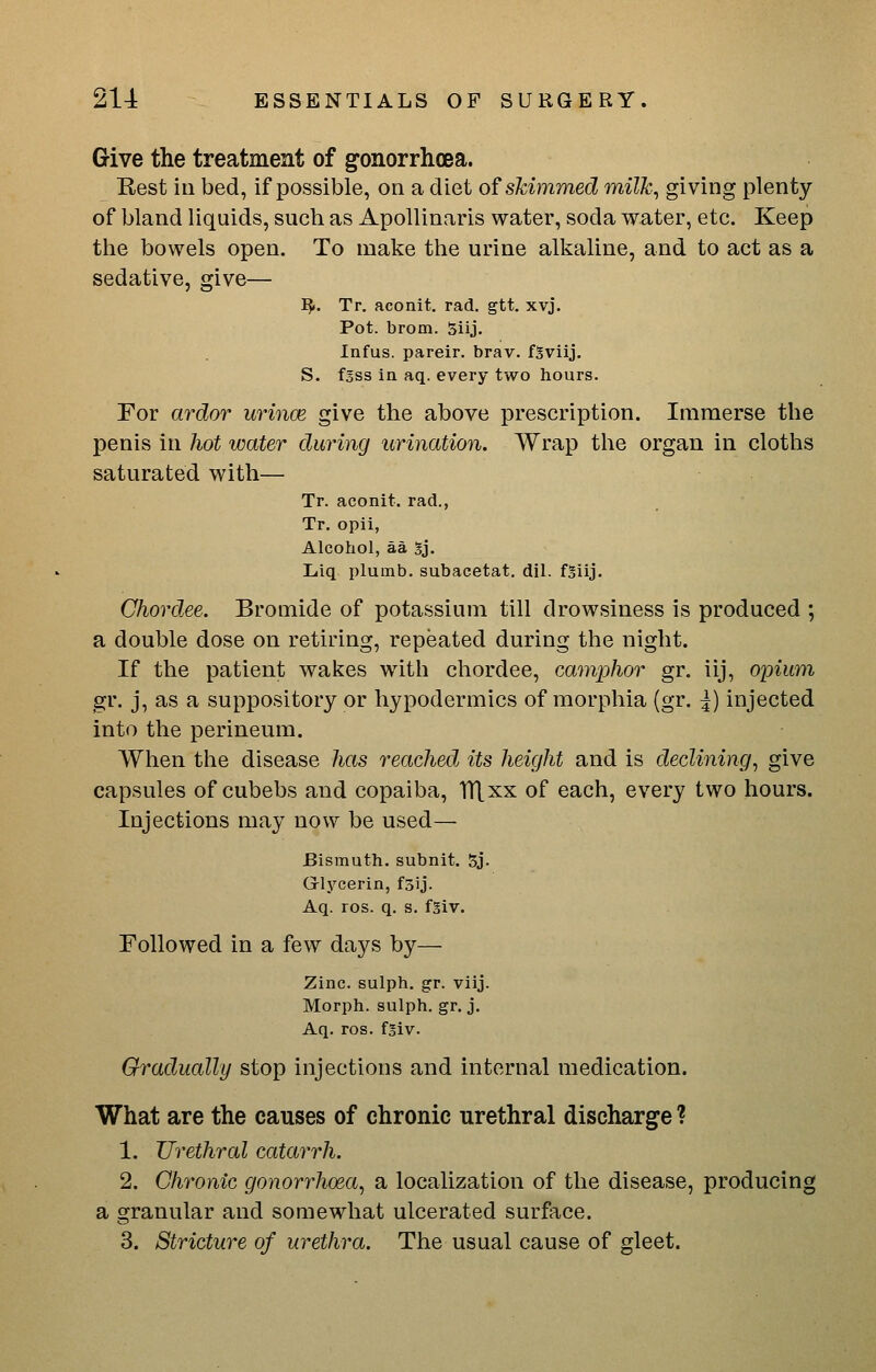 Give the treatment of g-onorrhoea. Rest in bed, if possible, on a diet of skimmed milk^ giving plenty of bland liquids, such as ApoUinaris water, soda water, etc. Keep the bowels open. To make the urine alkaline, and to act as a sedative, give— IJ.. Tr. aconit. rad. gtt. xvj. Pot. brom. 5iij. Infus. pareir. brav. fSviij. S. fsss in aq. every two hours. For ardor urince give the above prescription. Immerse the penis in hot water during urination. Wrap the organ in cloths saturated with— Tr. aconit. rad., Tr. opii, Alcohol, aa Sj. Liq plumb, subacetat. dil. fSiij. Chord.ee. Bromide of potassium till drowsiness is produced ; a double dose on retiring, repeated during the night. If the patient wakes with chordee, camphor gr. iij, opium gr. j, as a suppository or hypodermics of morphia (gr. 5) injected into the perineum. When the disease has reached its height and is declining^ give capsules of cubebs and copaiba, TTlxx of each, every two hours. Injections may now be used— Bismuth, subnit. 5j. G-lycerin, foij. Aq. ros. q. s. fgiv. Followed in a few days by— Zinc, sulph. gr. viij. Morph. sulph. gr. j. Aq. ros. fgiv. Gradually stop injections and internal medication. What are the causes of chronic urethral discharge ? 1. Urethral catarrh. 2. Chronic gonorrhoea^ a localization of the disease, producing a granular and somewhat ulcerated surface. 3. Stricture of urethra. The usual cause of gleet.