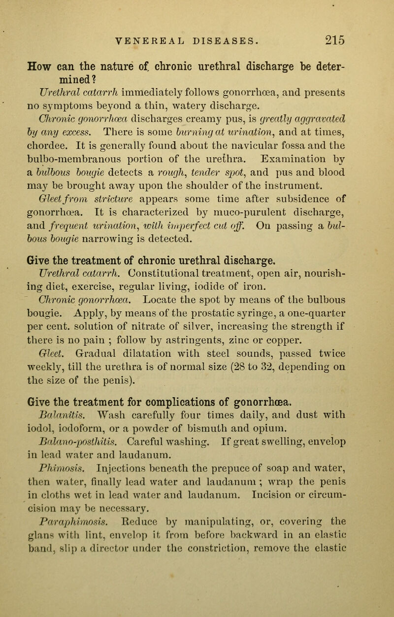 How can the nature o£ chronic urethral discharge be deter- mined ? Urethral catarrh immediately follows gonorrhoea, and presents no symptoms beyond a thin, watery discharge. Chronic gonorrhoea discharges creamy pus, is greatly aggravated by any excess. There is some burning at urination, and at times, chordee. It is generally found about the navicular fossa and the bulbo-membranous portion of the urethra. Examination by a bulbous bougie detects a rough, tender spot, and pus and blood may be brought away upon the shoulder of the instrument. Gleetfrom stricture appears some time after subsidence of gonorrhoea. It is characterized by muco-purulent discharge, and frequent urination, with itiqnrfect cut off. On passing a bul- bous bougie narrowing is detected. Give the treatment of chronic urethral discharge. Urethral catarrh. Constitutional treatment, open air, nourish- ing diet, exercise, regular living, iodide of iron. Chronic gonorrhoea. Locate the spot by means of the bulbous bougie. Apply, b}'- means of the prostatic syringe, a one-quarter per cent, solution of nitrate of silver, increasing the strength if there is no pain ; follow by astringents, zinc or copper. Gleet. Gradual dilatation with steel sounds, passed twice weekly, till the urethra is of normal size (28 to 32, depending on the size of the penis). Give the treatment for complications of gonorrhoea. Balanitis. Wash carefully four times daily, and dust with iodol, iodoform, or a powder of bismuth and opium. Balano-posthitis. Careful washing. If great swelling, envelop in lead water and laudanum. Phimosis. Injections beneath the prepuce of soap and water, then water, finally lead water and laudanum; wrap the penis in cloths wet in lead water and laudanum. Incision or circum- cision may be necessary. Paraphimosis. Reduce by manipulating, or, covering the glans with lint, envelop it from before backward in an elastic band, slip a director under the constriction, remove the elastic