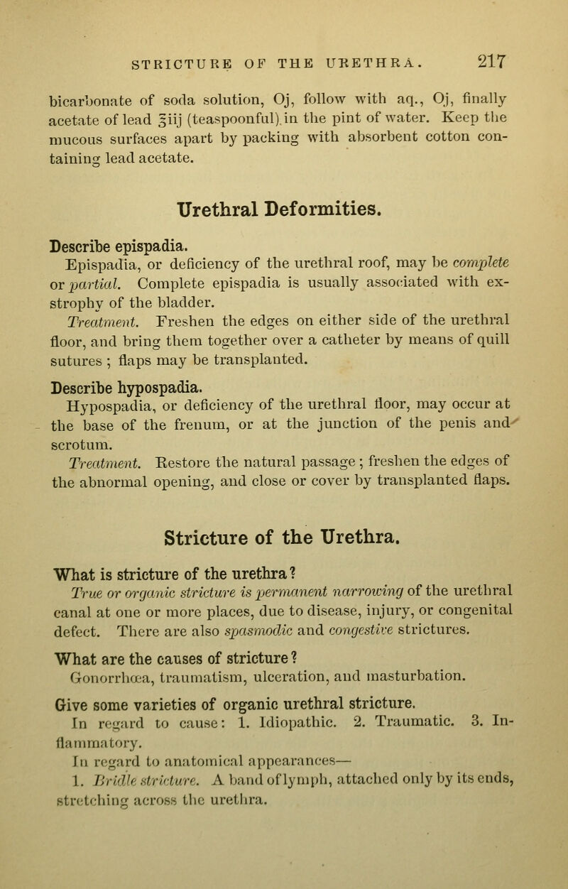bicarbonate of soda solution, Oj, follow with aq., Oj, finally acetate of lead ^iij (teaspoonful).in the pint of water. Keep the mucous surfaces apart by packing with absorbent cotton con- tainins; lead acetate. Urethral Deformities. Describe epispadia. Epispadia, or deficiency of the urethral roof, may be complete ov partial. Complete epispadia is usually associated with ex- strophy of the bladder. Treatment. Freshen the edges on either side of the urethral floor, and bring them together over a catheter by means of quill sutures ; flaps may be transplanted. Describe hypospadia. Hypospadia, or deficiency of the urethral floor, may occur at the base of the frenum, or at the junction of the penis and- scrotum. Treatment. Kestore the natural passage ; freshen the edges of the abnormal opening, and close or cover by transplanted flaps. Stricture of the Urethra. What is stricture of the urethra? True or organic stricture is 2Jerraanent narrowhig of the urethral canal at one or more places, due to disease, injury, or congenital defect. There are also spasmodic and congestive strictures. What are the causes of stricture ? Gonorrhoea, traumatism, ulceration, and masturbation. Give some varieties of organic urethral stricture. In regard to cause: 1. Idiopathic. 2. Traumatic. 3. In- flammatory. In regard to anatomical appearances— 1. Bridle stricture. A band of lymph, attached only by its ends, stretching across the uretlira.