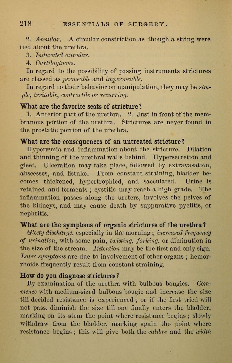 2. Annular. A circular constriction as though a string were tied about the urethra. 3. Indurated annular. 4. Cartilaginous. In regard to the possibiUty of passing instruments strictures are classed as permeable and impermeahle. In regard to their behavior on manipulation, they may be sim- ple, irritable, contractile or recurring. What are the favorite seats of stricture ? 1. Anterior part of the urethra. 2. Just in front of the mem- branous portion of the urethra. Strictures are never found in the prostatic portion of the urethra. What are the consequences of an untreated stricture? Hyperaemia and inflammation about the stricture. Dilation and thinning of the urethral walls behind. Hypersecretion and gleet. Ulceration m?iy take place, followed by extravasation, abscesses, and fistulse. From constant straining, bladder be- comes thickened, hypertrophied, and sacculated. Urine is retained and ferments ; cystitis may reach a high grade. The inflammation passes along the ureters, involves the pelves of the kidneys, and may cause death by suppurative pyelitis, or nephritis. What are the symptoms of organic strictures of the urethra? Gleety discharge, especially in the morning ; increased frequency of urination, with some pain, twisting, forking, or diminution in the size of the stream. Retention may be the first and only sign. Later symptoms are due to involvement of other organs ; hemor- rhoids frequently result from constant straining. How do you diagnose strictures ? By examination of the urethra with bulbous bougies. Com- mence with medium-sized bulbous bougie and increase the size till decided resistance is experienced ; or if the first tried will not pass, diminish the size till one finally enters the bladder, marking on its stem the point where resistance begins ; slowly withdraw from the bladder, marking again the point where resistance begins ; this will give both the calibre and the iddth