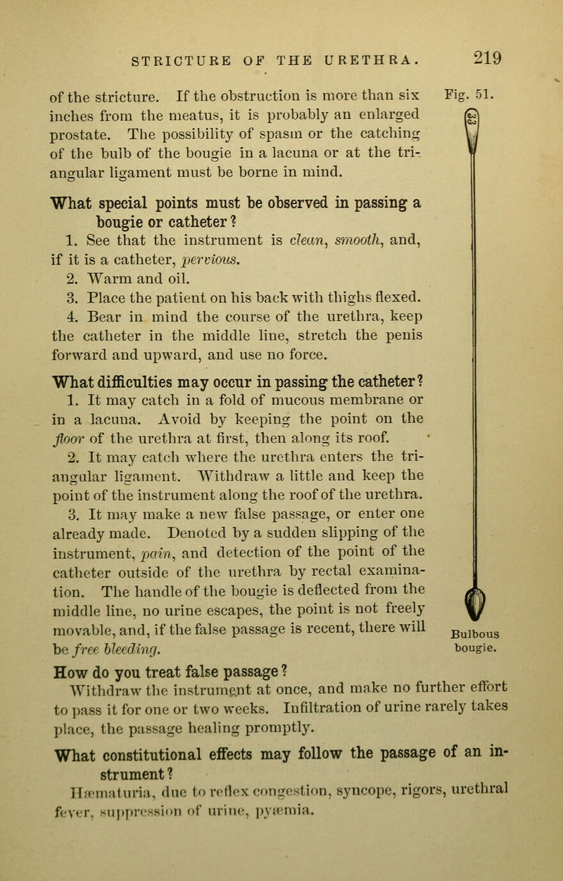 of the stricture. If the obstruction is more than six Fig. 51. inches from the meatus, it is probably an enlarged prostate. The possibility of spasm or the catching of the bulb of the bougie in a lacuna or at the tri- angular ligament must be borne in mind. What special points must be observed in passing a bougie or catheter ? 1. See that the instrument is clean, smooth, and, if it is a catheter, permous. 2. Warm and oil. 3. Place the patient on his back with thighs flexed. 4. Bear in mind the course of the urethra, keep the catheter in the middle line, stretch the penis forward and upward, and use no force. What difficulties may occur in passing the catheter? 1. It may catch in a fold of mucous membrane or in a lacuna. Avoid by keeping the point on the floor of the urethra at first, then along its roof. 2. It may catch where the urethra enters the tri- angular ligament. Withdraw a little and keep the point of the instrument along the roof of the urethra. 3. It may make a new false passage, or enter one already made. Denoted by a sudden slipping of the instrument, fjain, and detection of the point of the catheter outside of the urethra by rectal examina- tion. The handle of the bougie is deflected from the middle line, no urine escapes, the point is not freely movable, and, if the false passage is recent, there will bulbous be free bleeding. bougie. How do you treat false passage ? Withdraw the instrument at once, and make no further effort to pass it for one or two weeks. Infiltration of urine rarely takes place, the passage healing promptly. What constitutional effects may follow the passage of an in- strument ? Hfematuria, due to reflex congestion, syncope, rigors, urethral fever, sujjpression of urine, ])ytemia.