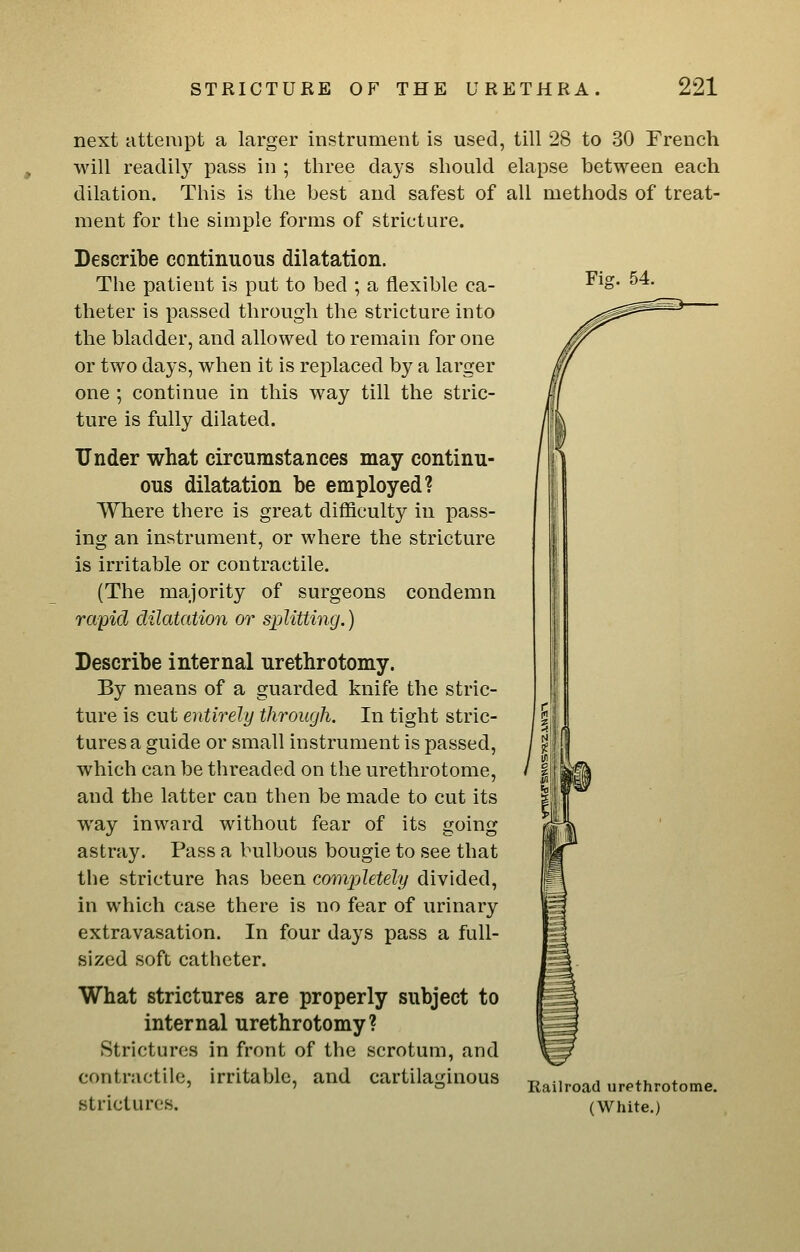 Fig. 54. next attempt a larger instrument is used, till 28 to 30 French will readily pass in ; three days should elapse between each dilation. This is the best and safest of all methods of treat- ment for the simple forms of stricture. Describe continuous dilatation. The patient is put to bed ; a flexible ca- theter is passed through the stricture into the bladder, and allowed to remain for one or two days, when it is replaced by a larger one ; continue in this way till the stric- ture is fully dilated. Under what circumstances may continu- ous dilatation be employed? Where there is great difficulty in pass- ing an instrument, or where the stricture is irritable or contractile. (The majority of surgeons condemn rapid dilatation or siMtting.) Describe internal urethrotomy. By means of a guarded knife the stric- ture is cut entirely through. In tight stric- tures a guide or small instrument is passed, which can be threaded on the urethrotome, and the latter can then be made to cut its way inward without fear of its going astray. Pass a bulbous bougie to see that the stricture has been completely divided, in which case there is no fear of urinary extravasation. In four days pass a full- sized soft catheter. What strictures are properly subject to internal urethrotomy? Strictures in front of the scrotum, and strictures. Railroad urethrotome. (White.)