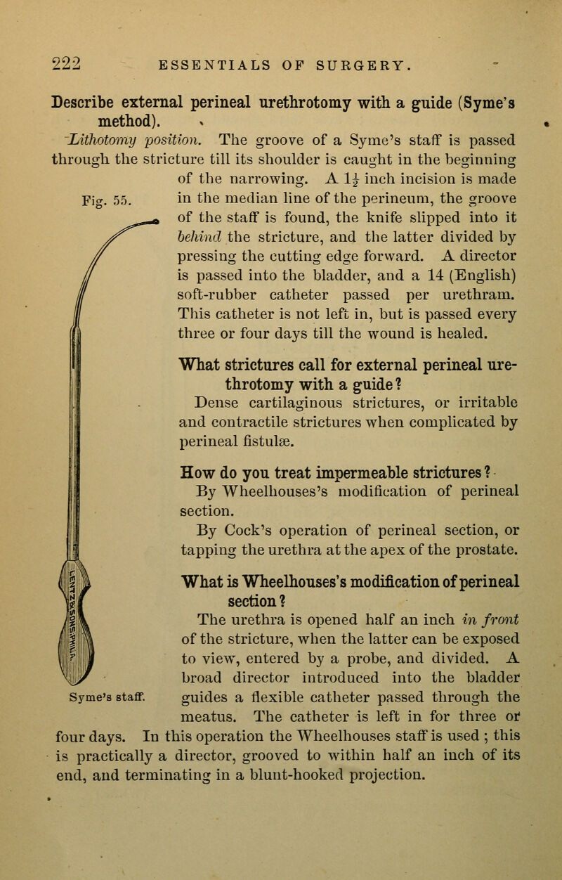 Describe external perineal urethrotomy with a guide (Syme's method). Lithotomy position. The groove of a Syme's staff is passed through the stricture till its shoulder is caught in the beginning of the narrowing. A 1^ inch incision is made Fig. 55, in the median line of the perineum, the groove of the staff is found, the knife slipped into it behind the stricture, and the latter divided by pressing the cutting edge forward. A director is passed into the bladder, and a 14 (English) soft-rubber catheter passed per urethram. This catheter is not left in, but is passed every three or four days till the wound is healed. What strictures call for external perineal ure- throtomy with a guide ? Dense cartilaginous strictures, or irritable and contractile strictures when complicated by j)erineal fistulae. How do you treat impermeable strictures ? By Wheelhouses's modification of perineal section. By Cock's operation of perineal section, or tapping the urethra at the apex of the prostate. What is Wheelhouses's modification of perineal section ? The urethra is opened half an inch in front of the stricture, when the latter can be exposed to view, entered by a probe, and divided. A broad director introduced into the bladder Syme's staff. guides a flexible catheter passed through the meatus. The catheter is left in for three ot four days. In this operation the Wheelhouses staff is used ; this is practically a director, grooved to within half an inch of its end, and terminating in a blunt-hooked projection.