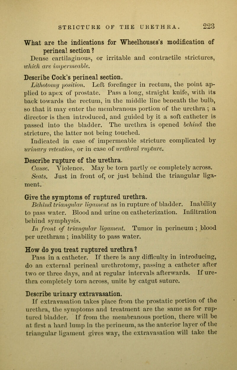 What are the indications for Wheelhonses's modification of perineal section ? Dense cartilaginous, or irritable and contractile strictures, which are impermeable. Describe Cock's perineal section. Lithotomy position. Left forefinger in rectum, the point ap- plied to apex of prostate. Pass a long, straight knife, with its back towards the rectum, in the middle line beneath the bulb, so that it may enter the membranous portion of the urethra ; a director is then introduced, and guided by it a soft catheter is passed into the bladder. The urethra is opened behind the stricture, the latter not being touched. Indicated in case of impermeable stricture complicated by urinary retention^ or in case of urethral rupture. Describe rupture of the urethra. Cause. Violence. May be torn partly or completely across. Seats. Just in front of, or just behind the triangular liga- ment. Give the symptoms of ruptured urethra. Behind triangular ligament as in rupture of bladder. Inability to pass water. Blood and urine on catheterization. Infiltration behind symphysis. In front of triangular ligament. Tumor in perineum ; blood per urethram ; inability to pass water. How do you treat ruptured urethra ? Pass in a catheter. If there is any difficulty in introducing, do an external perineal urethrotomy, passing a catheter after two or three days, and at regular intervals afterwards. If ure- thra completely torn across, unite by catgut suture. Describe urinary extravasation. If extravasation takes place from the prostatic portion of the urethra, the symptoms and treatment are the same as for rup- tured bladder. If from the membranous portion, there will be at first a hard lump in the perineum, as the anterior layer of the triangular ligament gives way, the extravasation will take the